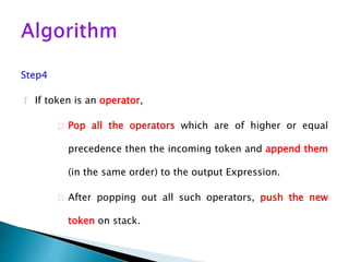 Step4
 If token is an operator,
 Pop all the operators which are of higher or equal
precedence then the incoming token and append them
(in the same order) to the output Expression.
 After popping out all such operators, push the new
token on stack.
 