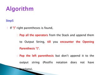 Step5
 If “)” right parentheses is found,
 Pop all the operators from the Stack and append them
to Output String, till you encounter the Opening
Parenthesis “(“.
 Pop the left parenthesis but don’t append it to the
output string (Postfix notation does not have
brackets).
 