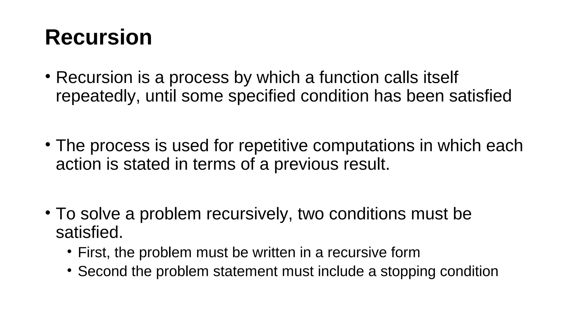 Recursion
• Recursion is a process by which a function calls itself
repeatedly, until some specified condition has been satisfied
• The process is used for repetitive computations in which each
action is stated in terms of a previous result.
• To solve a problem recursively, two conditions must be
satisfied.
• First, the problem must be written in a recursive form
• Second the problem statement must include a stopping condition
 
