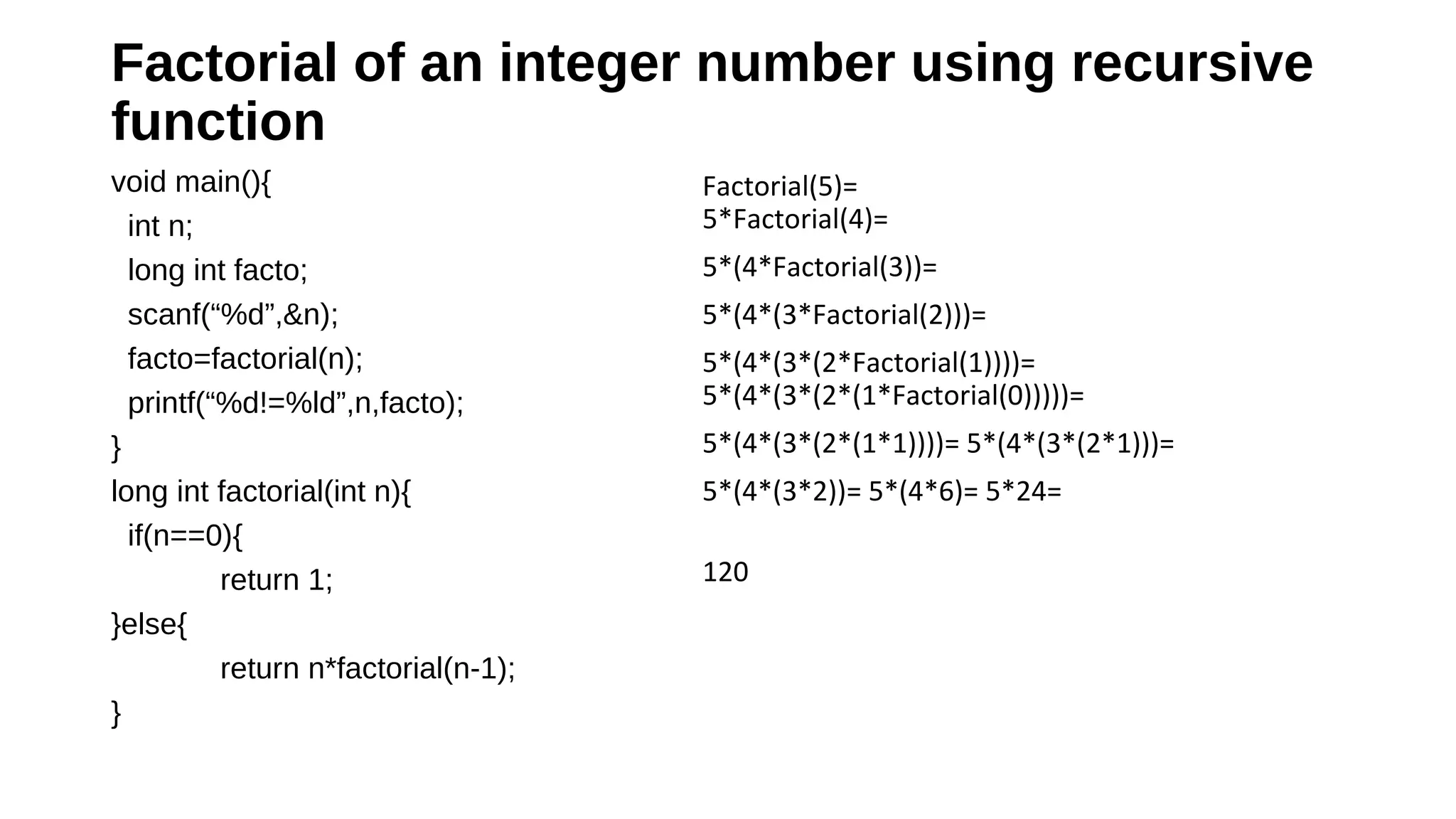 Factorial of an integer number using recursive 
function 
void main(){
int n;
long int facto;
scanf(“%d”,&n);
facto=factorial(n);
printf(“%d!=%ld”,n,facto);
}
long int factorial(int n){
if(n==0){
return 1;
}else{
return n*factorial(n-1);
}
Factorial(5)=
5*Factorial(4)=
5*(4*Factorial(3))=
5*(4*(3*Factorial(2)))=
5*(4*(3*(2*Factorial(1))))=
5*(4*(3*(2*(1*Factorial(0)))))=
5*(4*(3*(2*(1*1))))= 5*(4*(3*(2*1)))=
5*(4*(3*2))= 5*(4*6)= 5*24=
120
 