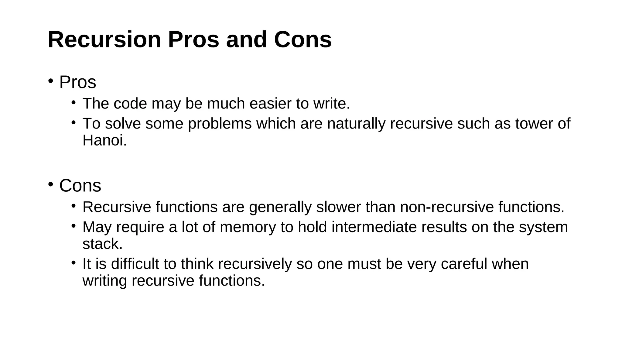Recursion Pros and Cons
• Pros
• The code may be much easier to write.
• To solve some problems which are naturally recursive such as tower of
Hanoi.
• Cons
• Recursive functions are generally slower than non-recursive functions.
• May require a lot of memory to hold intermediate results on the system
stack.
• It is difficult to think recursively so one must be very careful when
writing recursive functions.
 