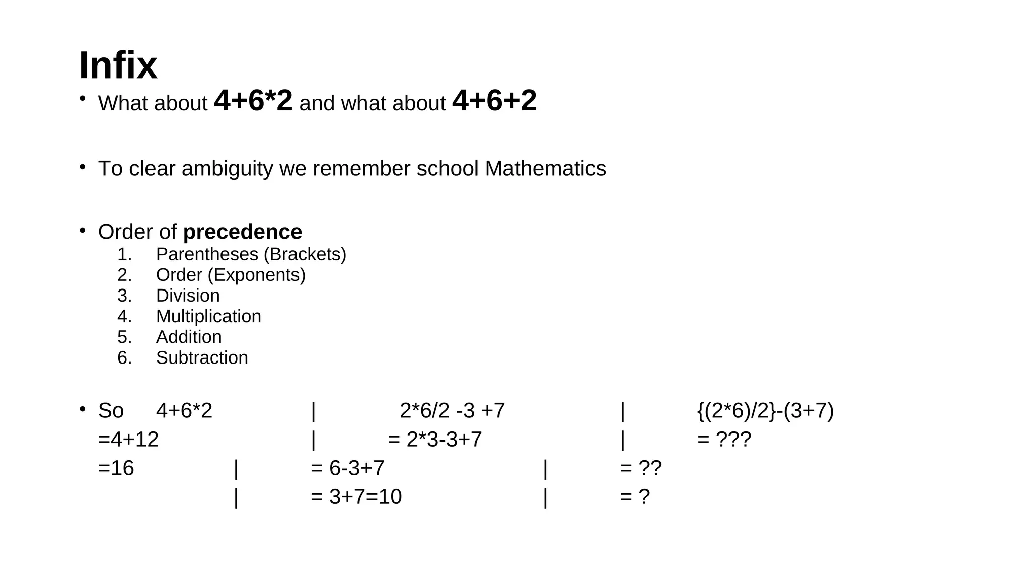 Infix
• What about 4+6*2 and what about 4+6+2
• To clear ambiguity we remember school Mathematics
• Order of precedence
1. Parentheses (Brackets)
2. Order (Exponents)
3. Division
4. Multiplication
5. Addition
6. Subtraction
• So 4+6*2 | 2*6/2 -3 +7 | {(2*6)/2}-(3+7)
=4+12 | = 2*3-3+7 | = ???
=16 | = 6-3+7 | = ??
| = 3+7=10 | = ?
 