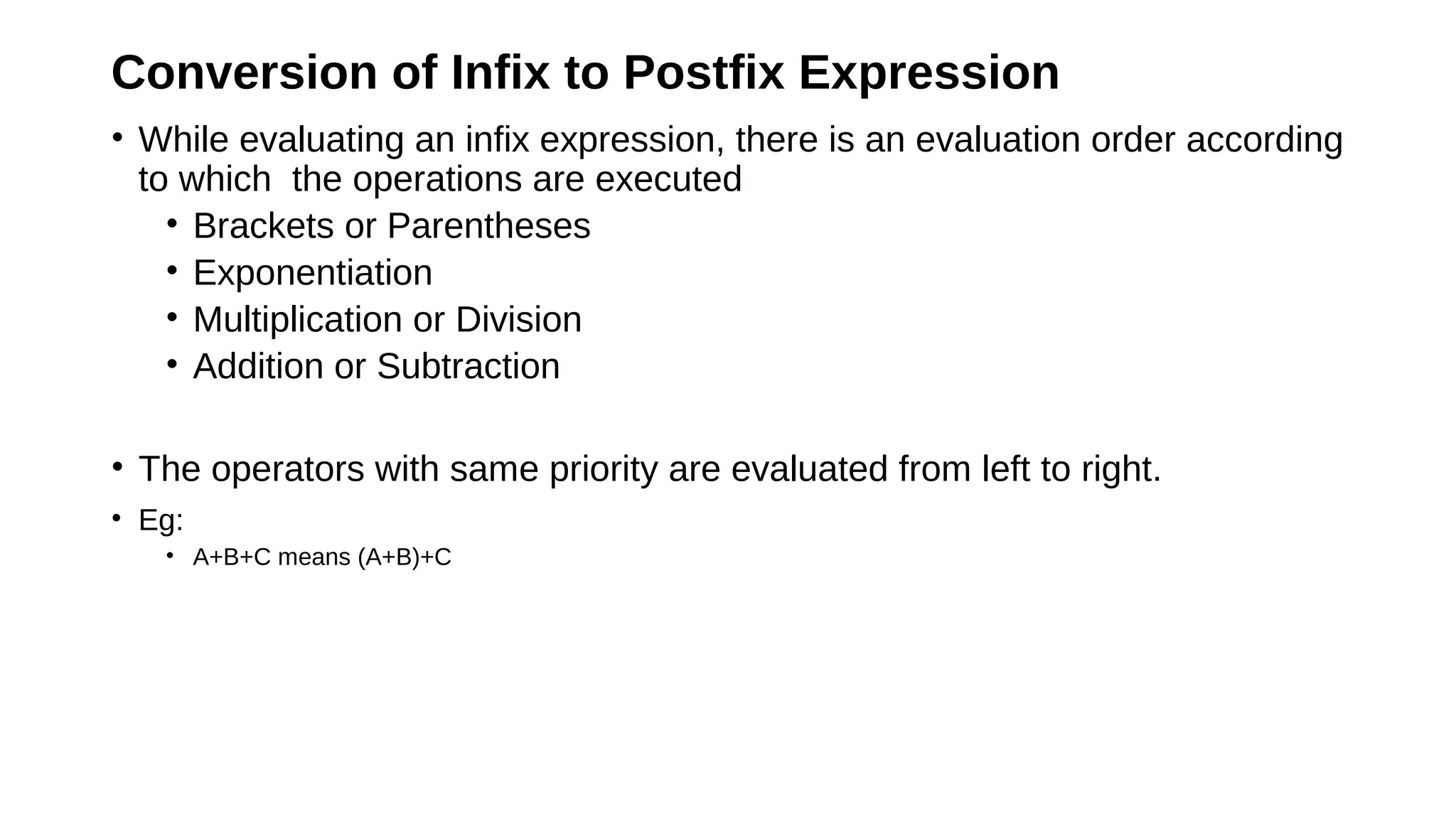 Conversion of Infix to Postfix Expression
• While evaluating an infix expression, there is an evaluation order according
to which the operations are executed
• Brackets or Parentheses
• Exponentiation
• Multiplication or Division
• Addition or Subtraction
• The operators with same priority are evaluated from left to right.
• Eg:
• A+B+C means (A+B)+C
 