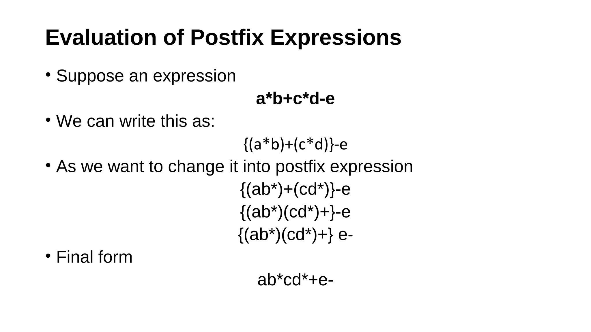 Evaluation of Postfix Expressions
• Suppose an expression
a*b+c*d-e
• We can write this as:
{(a*b)+(c*d)}-e
• As we want to change it into postfix expression
{(ab*)+(cd*)}-e
{(ab*)(cd*)+}-e
{(ab*)(cd*)+} e-
• Final form
ab*cd*+e-
 