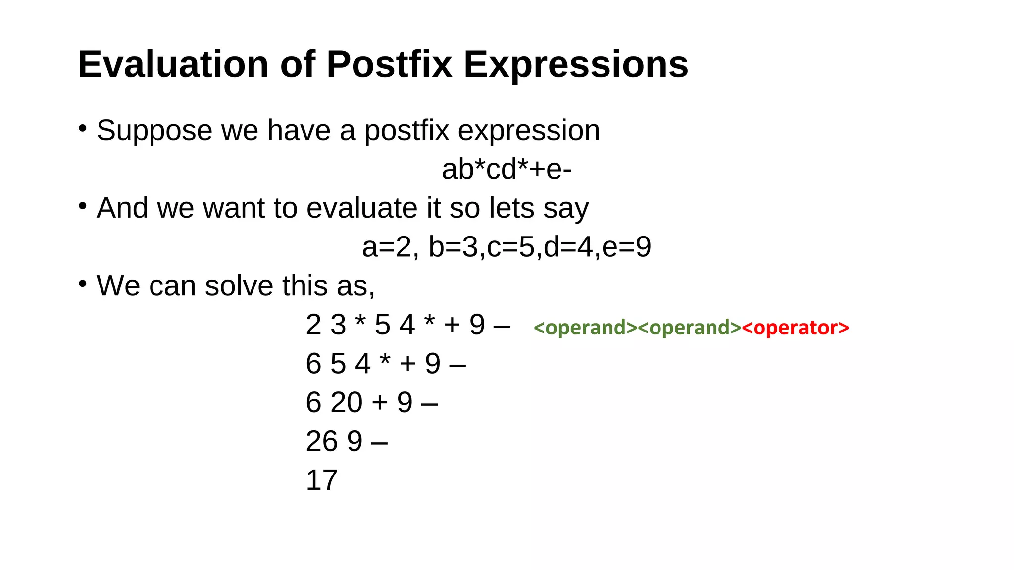 Evaluation of Postfix Expressions
• Suppose we have a postfix expression
ab*cd*+e-
• And we want to evaluate it so lets say
a=2, b=3,c=5,d=4,e=9
• We can solve this as,
2 3 * 5 4 * + 9 – <operand><operand><operator>
6 5 4 * + 9 –
6 20 + 9 –
26 9 –
17
 