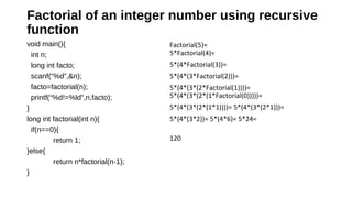 Factorial of an integer number using recursive 
function 
void main(){
int n;
long int facto;
scanf(“%d”,&n);
facto=factorial(n);
printf(“%d!=%ld”,n,facto);
}
long int factorial(int n){
if(n==0){
return 1;
}else{
return n*factorial(n-1);
}
Factorial(5)=
5*Factorial(4)=
5*(4*Factorial(3))=
5*(4*(3*Factorial(2)))=
5*(4*(3*(2*Factorial(1))))=
5*(4*(3*(2*(1*Factorial(0)))))=
5*(4*(3*(2*(1*1))))= 5*(4*(3*(2*1)))=
5*(4*(3*2))= 5*(4*6)= 5*24=
120
 