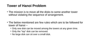 Tower of Hanoi Problem
• The mission is to move all the disks to some another tower
without violating the sequence of arrangement.
• The below mentioned are few rules which are to be followed for
tower of hanoi −
• Only one disk can be moved among the towers at any given time.
• Only the "top" disk can be removed.
• No large disk can sit over a small disk.
 