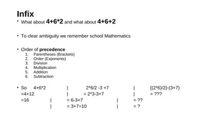 Infix
• What about 4+6*2 and what about 4+6+2
• To clear ambiguity we remember school Mathematics
• Order of precedence
1. Parentheses (Brackets)
2. Order (Exponents)
3. Division
4. Multiplication
5. Addition
6. Subtraction
• So 4+6*2 | 2*6/2 -3 +7 | {(2*6)/2}-(3+7)
=4+12 | = 2*3-3+7 | = ???
=16 | = 6-3+7 | = ??
| = 3+7=10 | = ?
 