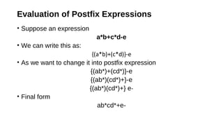 Evaluation of Postfix Expressions
• Suppose an expression
a*b+c*d-e
• We can write this as:
{(a*b)+(c*d)}-e
• As we want to change it into postfix expression
{(ab*)+(cd*)}-e
{(ab*)(cd*)+}-e
{(ab*)(cd*)+} e-
• Final form
ab*cd*+e-
 