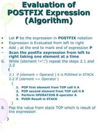 Evaluation of POSTFIX Expression (Algorithm) Let  P  be the expression in  POSTFIX  notation Expression is Evaluated from left to right Add ; at the end to mark end of expression  P  Scan the postfix expression from left to right taking one element at a time While (element !=‘;’) repeat the steps 2.1 and 2.2 2.1  if (element = Operand ) it is PUSHed in STACK 2.2 If (element == Operator ) { POP first element from TOP call it A POP second element from TOP call it B Perform OPERATION B operator A PUSH Result in STACK }  Pop the value from stack TOP which is result of the expression { { 