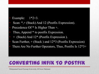•
•
•
•
•
•
•

Example: 1*2+3.
Scan: *,+ (Stack) And 12 (Postfix Expression).
Precedence Of * Is Higher Than +.
Thus, Append * to postfix Expression.
+ (Stack) And 12* (Postfix Expression ).
Scan Further, + (Stack ) and 12*3 (Postfix Expression)
There Are No Further Operators, Thus, Postfix Is 12*3+

Converting Infix To Postfix
Mohammad Saeed Farooqi (University Of Swat, Pakistan)

 