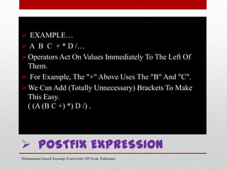  EXAMPLE…
 A B C + * D /…
 Operators Act On Values Immediately To The Left Of
Them.
 For Example, The "+" Above Uses The "B" And "C".
 We Can Add (Totally Unnecessary) Brackets To Make
This Easy.
( (A (B C +) *) D /) .

 POSTFIX EXPRESSION
Mohammad Saeed Farooqi (University Of Swat, Pakistan)

 