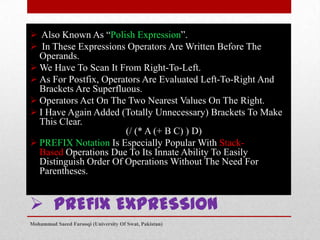  Also Known As “Polish Expression”.
 In These Expressions Operators Are Written Before The
Operands.
 We Have To Scan It From Right-To-Left.
 As For Postfix, Operators Are Evaluated Left-To-Right And
Brackets Are Superfluous.
 Operators Act On The Two Nearest Values On The Right.
 I Have Again Added (Totally Unnecessary) Brackets To Make
This Clear.
(/ (* A (+ B C) ) D)
 PREFIX Notation Is Especially Popular With StackBased Operations Due To Its Innate Ability To Easily
Distinguish Order Of Operations Without The Need For
Parentheses.

 PREFIX EXPRESSION
Mohammad Saeed Farooqi (University Of Swat, Pakistan)

 