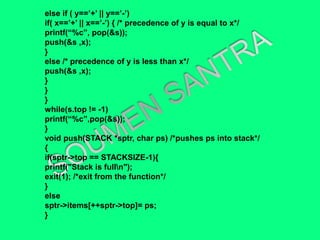 else if ( y==’+’ || y==’-’)
if( x==’+’ || x==’-’) { /* precedence of y is equal to x*/
printf(“%c”, pop(&s));
push(&s ,x);
}
else /* precedence of y is less than x*/
push(&s ,x);
}
}
}
while(s.top != -1)
printf(“%c”,pop(&s));
}
void push(STACK *sptr, char ps) /*pushes ps into stack*/
{
if(sptr->top == STACKSIZE-1){
printf("Stack is fulln");
exit(1); /*exit from the function*/
}
else
sptr->items[++sptr->top]= ps;
}
 