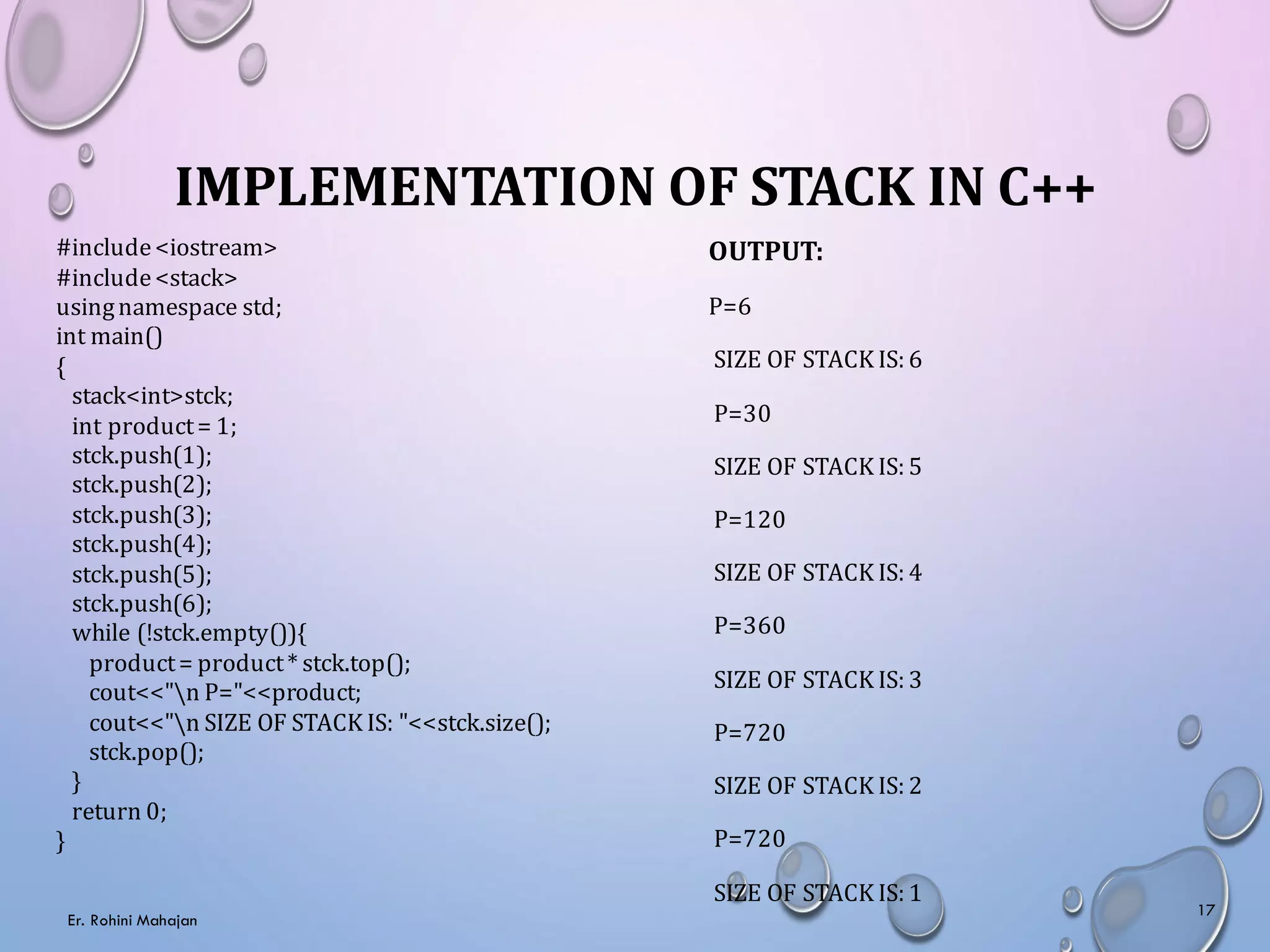 IMPLEMENTATION OF STACK IN C++
#include<iostream>
#include<stack>
usingnamespace std;
int main()
{
stack<int>stck;
int product= 1;
stck.push(1);
stck.push(2);
stck.push(3);
stck.push(4);
stck.push(5);
stck.push(6);
while (!stck.empty()){
product= product* stck.top();
cout<<"n P="<<product;
cout<<"n SIZE OF STACK IS: "<<stck.size();
stck.pop();
}
return 0;
}
OUTPUT:
P=6
SIZE OF STACK IS: 6
P=30
SIZE OF STACK IS: 5
P=120
SIZE OF STACK IS: 4
P=360
SIZE OF STACK IS: 3
P=720
SIZE OF STACK IS: 2
P=720
SIZE OF STACK IS: 1
Er. Rohini Mahajan
17
 