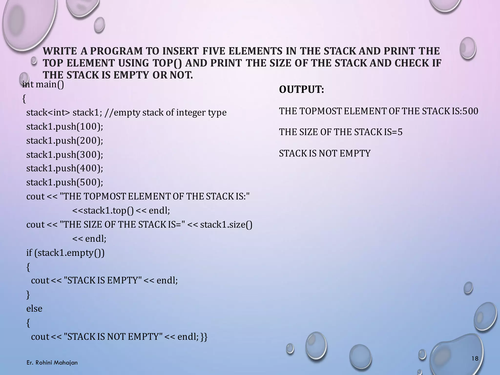 WRITE A PROGRAM TO INSERT FIVE ELEMENTS IN THE STACK AND PRINT THE
TOP ELEMENT USING TOP() AND PRINT THE SIZE OF THE STACK AND CHECK IF
THE STACK IS EMPTY OR NOT.
int main()
{
stack<int> stack1; //empty stack of integer type
stack1.push(100);
stack1.push(200);
stack1.push(300);
stack1.push(400);
stack1.push(500);
cout << "THE TOPMOSTELEMENTOF THE STACK IS:"
<<stack1.top()<< endl;
cout << "THE SIZE OF THE STACK IS=" << stack1.size()
<< endl;
if (stack1.empty())
{
cout<< "STACK IS EMPTY"<< endl;
}
else
{
cout<< "STACK IS NOT EMPTY"<< endl; }}
OUTPUT:
THE TOPMOSTELEMENTOFTHE STACK IS:500
THE SIZE OF THE STACK IS=5
STACK IS NOT EMPTY
Er. Rohini Mahajan
18
 