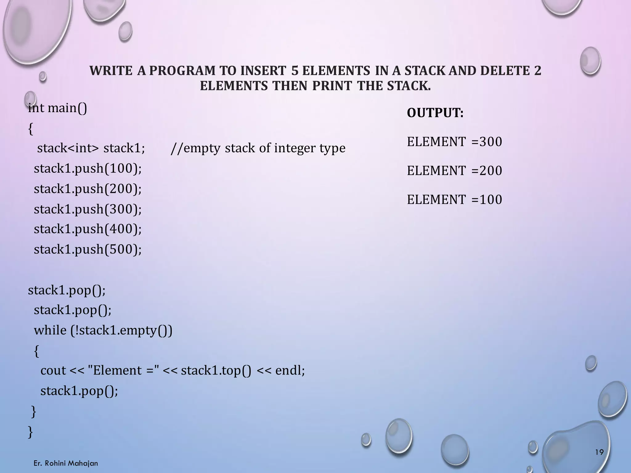 WRITE A PROGRAM TO INSERT 5 ELEMENTS IN A STACK AND DELETE 2
ELEMENTS THEN PRINT THE STACK.
int main()
{
stack<int> stack1; //empty stack of integer type
stack1.push(100);
stack1.push(200);
stack1.push(300);
stack1.push(400);
stack1.push(500);
stack1.pop();
stack1.pop();
while (!stack1.empty())
{
cout << "Element =" << stack1.top() << endl;
stack1.pop();
}
}
OUTPUT:
ELEMENT =300
ELEMENT =200
ELEMENT =100
Er. Rohini Mahajan
19
 
