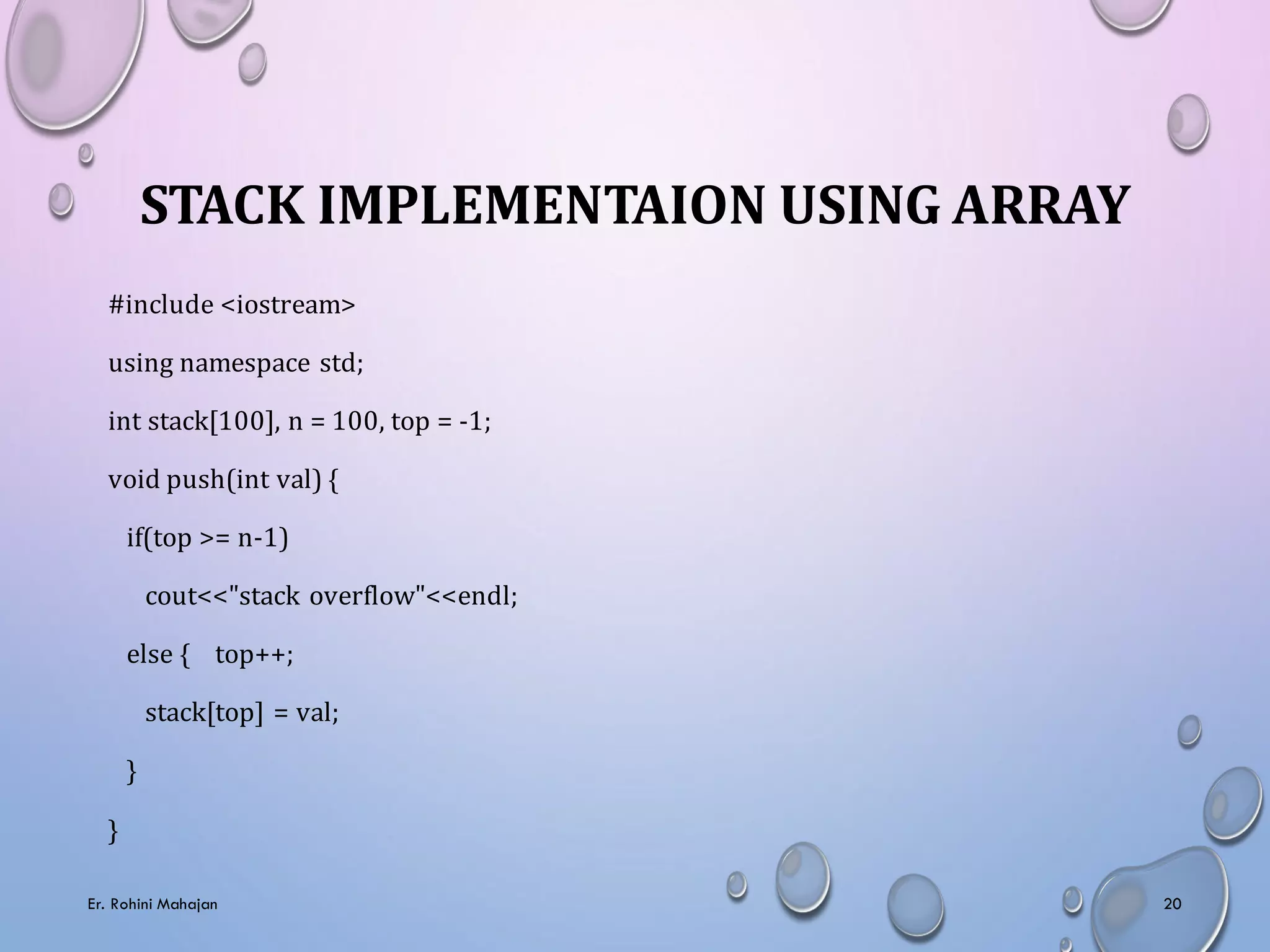 STACK IMPLEMENTAION USING ARRAY
#include <iostream>
using namespace std;
int stack[100], n = 100, top = -1;
void push(int val) {
if(top >= n-1)
cout<<"stack overflow"<<endl;
else { top++;
stack[top] = val;
}
}
Er. Rohini Mahajan 20
 