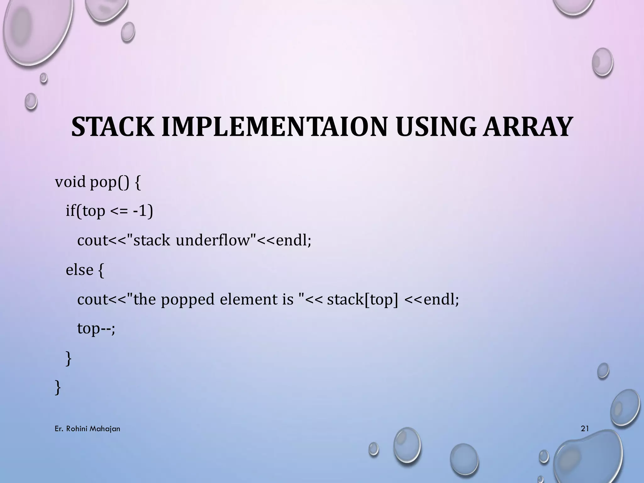 STACK IMPLEMENTAION USING ARRAY
void pop() {
if(top <= -1)
cout<<"stack underflow"<<endl;
else {
cout<<"the popped element is "<< stack[top] <<endl;
top--;
}
}
Er. Rohini Mahajan 21
 