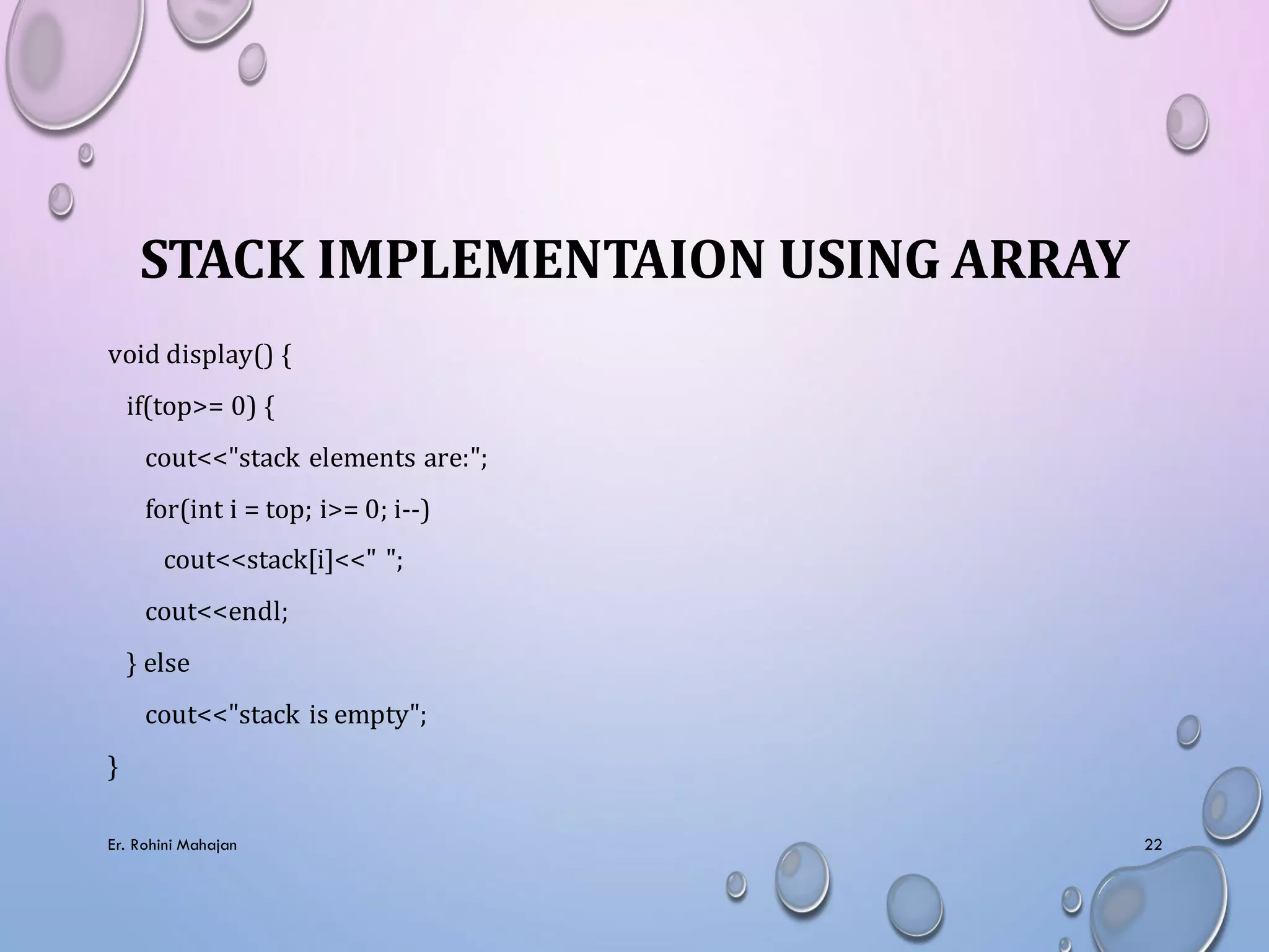 STACK IMPLEMENTAION USING ARRAY
void display() {
if(top>= 0) {
cout<<"stack elements are:";
for(int i = top; i>= 0; i--)
cout<<stack[i]<<" ";
cout<<endl;
} else
cout<<"stack is empty";
}
Er. Rohini Mahajan 22
 