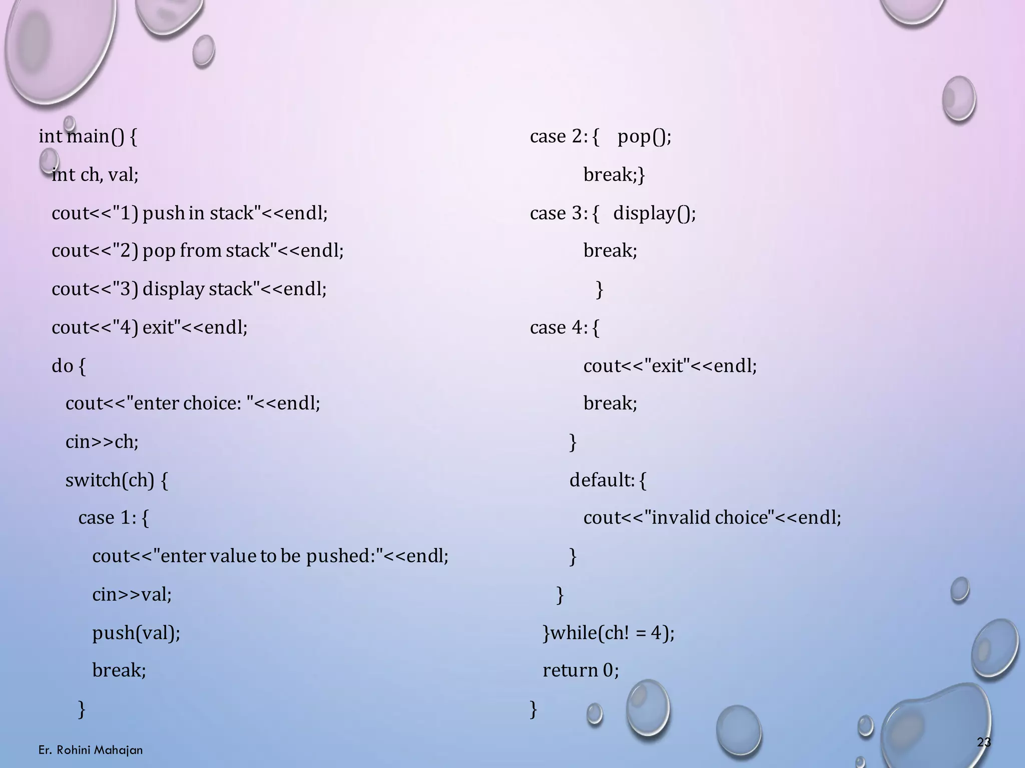 int main() {
int ch, val;
cout<<"1)pushin stack"<<endl;
cout<<"2)pop from stack"<<endl;
cout<<"3)display stack"<<endl;
cout<<"4)exit"<<endl;
do {
cout<<"enter choice: "<<endl;
cin>>ch;
switch(ch) {
case 1: {
cout<<"enter valueto be pushed:"<<endl;
cin>>val;
push(val);
break;
}
case 2: { pop();
break;}
case 3: { display();
break;
}
case 4: {
cout<<"exit"<<endl;
break;
}
default: {
cout<<"invalid choice"<<endl;
}
}
}while(ch! = 4);
return 0;
}
Er. Rohini Mahajan
23
 