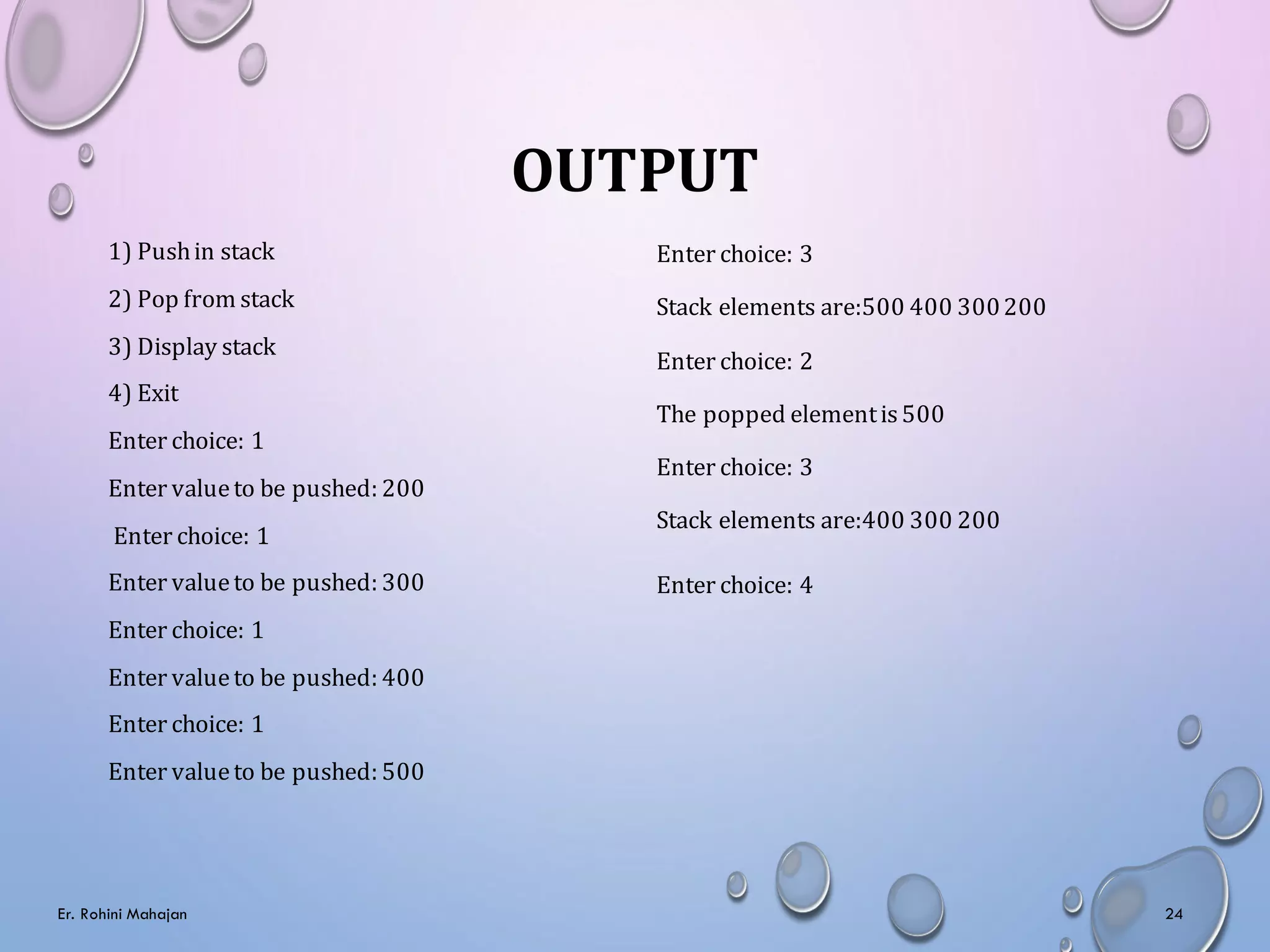 OUTPUT
1) Pushin stack
2) Pop from stack
3) Display stack
4) Exit
Enter choice: 1
Enter valueto be pushed: 200
Enter choice: 1
Enter valueto be pushed: 300
Enter choice: 1
Enter valueto be pushed: 400
Enter choice: 1
Enter valueto be pushed: 500
Enter choice: 3
Stack elements are:500 400 300200
Enter choice: 2
The popped elementis500
Enter choice: 3
Stack elements are:400 300 200
Enter choice: 4
Er. Rohini Mahajan 24
 