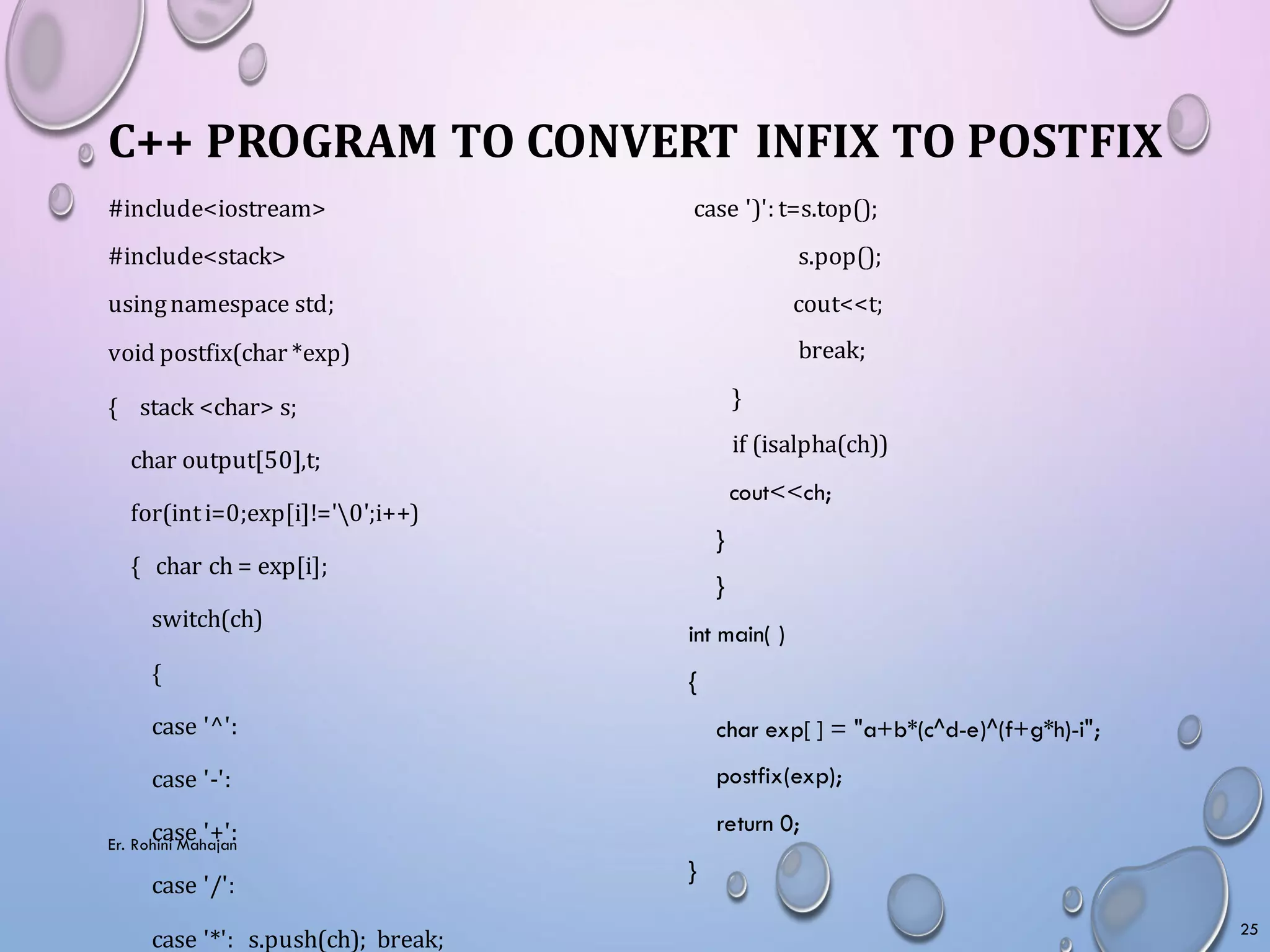 #include<iostream>
#include<stack>
usingnamespace std;
void postfix(char *exp)
{ stack <char> s;
char output[50],t;
for(inti=0;exp[i]!='0';i++)
{ char ch = exp[i];
switch(ch)
{
case '^':
case '-':
case '+':
case '/':
case '*': s.push(ch); break;
C++ PROGRAM TO CONVERT INFIX TO POSTFIX
case ')': t=s.top();
s.pop();
cout<<t;
break;
}
if (isalpha(ch))
cout<<ch;
}
}
int main( )
{
char exp[ ] = "a+b*(c^d-e)^(f+g*h)-i";
postfix(exp);
return 0;
}
25
Er. Rohini Mahajan
 