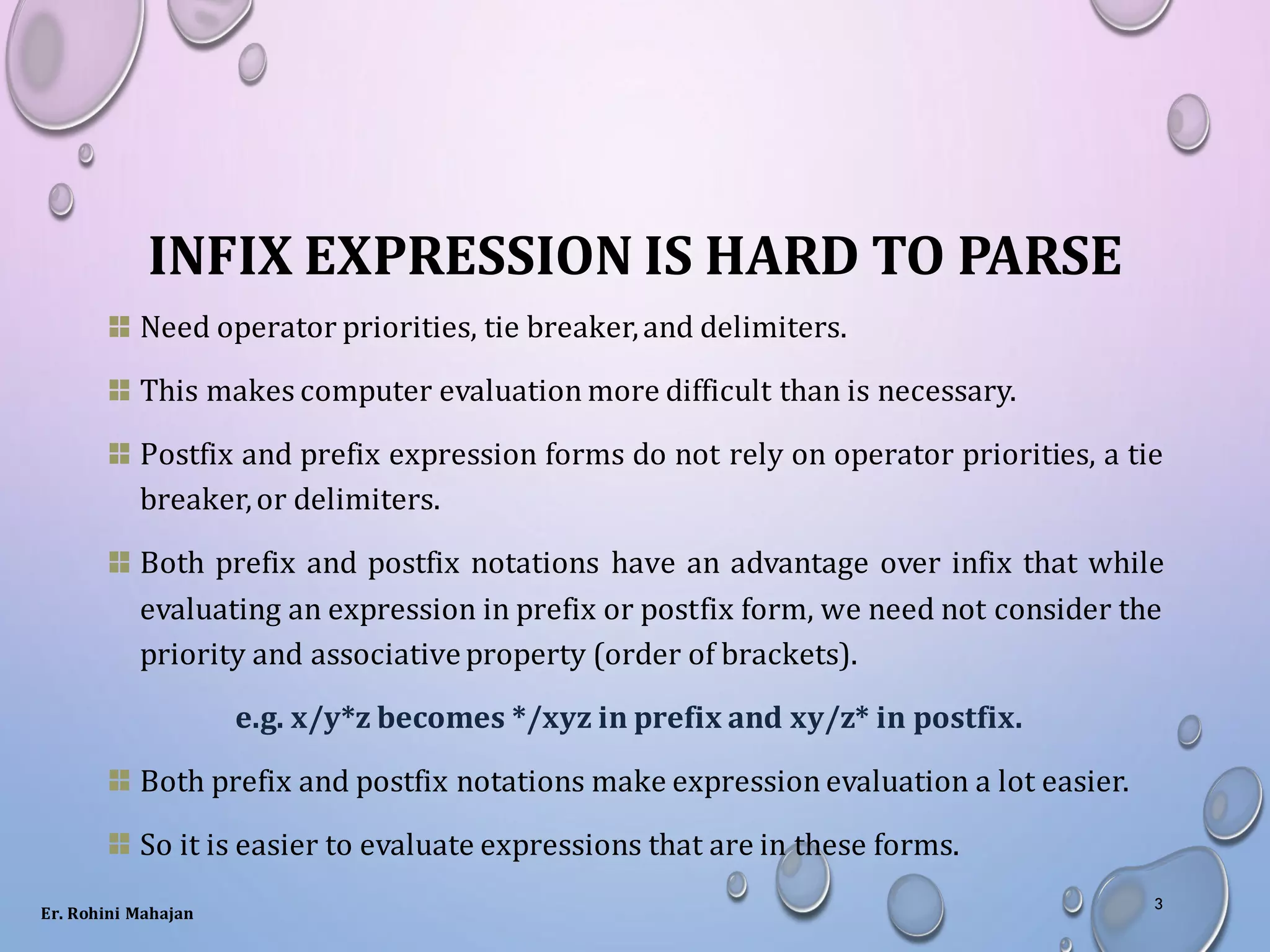 INFIX EXPRESSION IS HARD TO PARSE
Need operator priorities, tie breaker,and delimiters.
This makes computer evaluation more difficult than is necessary.
Postfix and prefix expression forms do not rely on operator priorities, a tie
breaker,or delimiters.
Both prefix and postfix notations have an advantage over infix that while
evaluating an expression in prefix or postfix form, we need not consider the
priority and associativeproperty (order of brackets).
e.g. x/y*z becomes */xyz in prefix and xy/z* in postfix.
Both prefix and postfix notations make expression evaluation a lot easier.
So it is easier to evaluate expressions that are in these forms.
Er. Rohini Mahajan
3
 