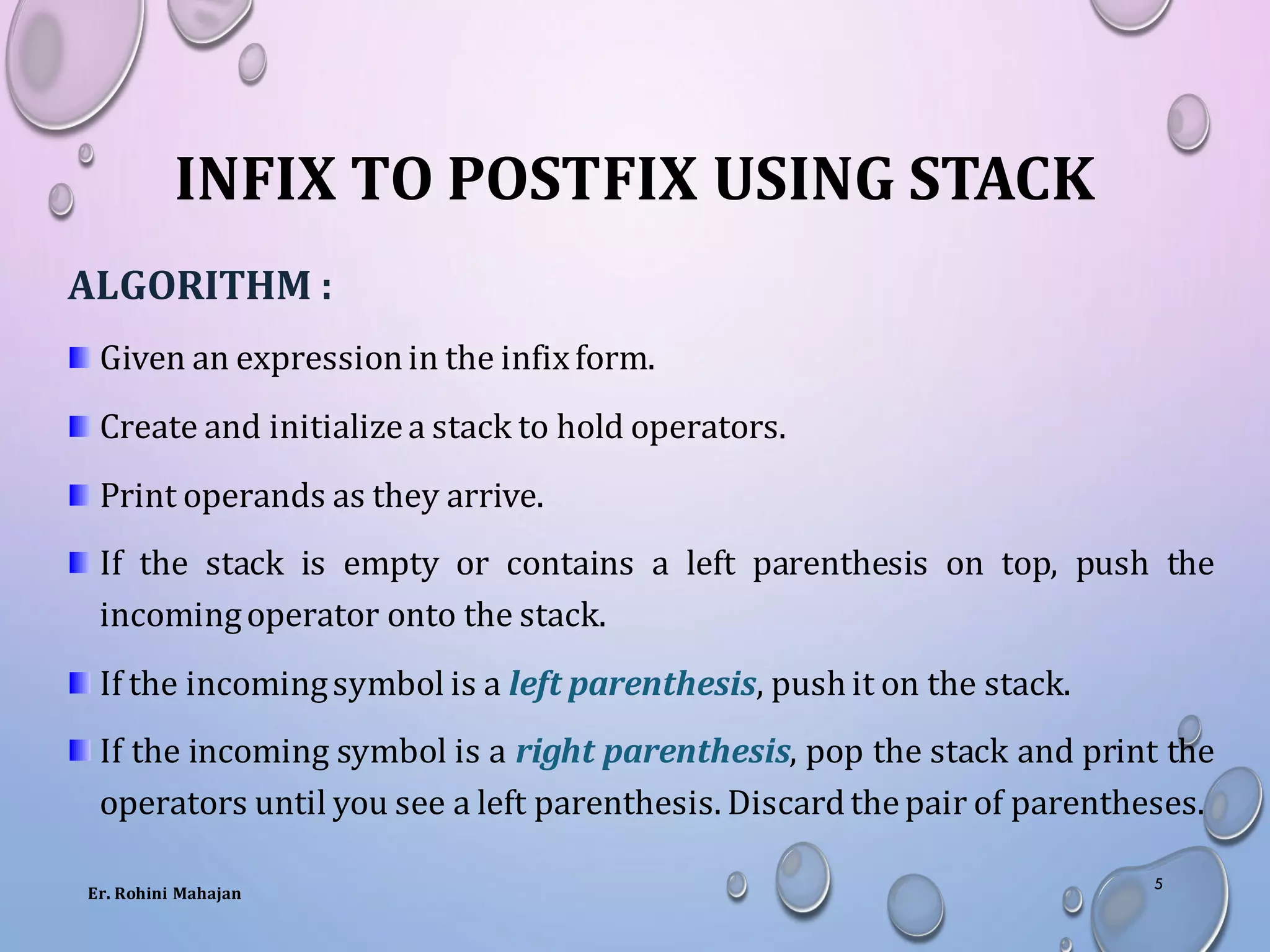 INFIX TO POSTFIX USING STACK
ALGORITHM :
Given an expressionin the infixform.
Create and initializea stack to hold operators.
Print operands as they arrive.
If the stack is empty or contains a left parenthesis on top, push the
incomingoperator onto the stack.
If the incomingsymbol is a left parenthesis, push it on the stack.
If the incoming symbol is a right parenthesis, pop the stack and print the
operators until you see a left parenthesis. Discardthepair of parentheses.
Er. Rohini Mahajan
5
 