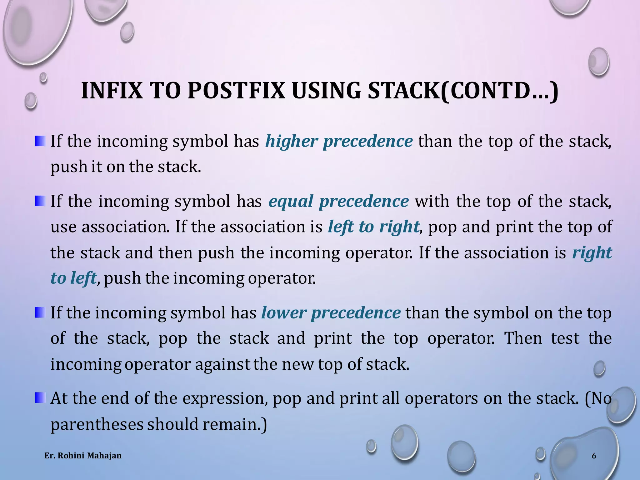 INFIX TO POSTFIX USING STACK(CONTD…)
If the incoming symbol has higher precedence than the top of the stack,
push it on the stack.
If the incoming symbol has equal precedence with the top of the stack,
use association. If the association is left to right, pop and print the top of
the stack and then push the incoming operator. If the association is right
to left, push the incoming operator.
If the incoming symbol has lower precedence than the symbol on the top
of the stack, pop the stack and print the top operator. Then test the
incomingoperator againstthe new top of stack.
At the end of the expression, pop and print all operators on the stack. (No
parentheses should remain.)
Er. Rohini Mahajan 6
 