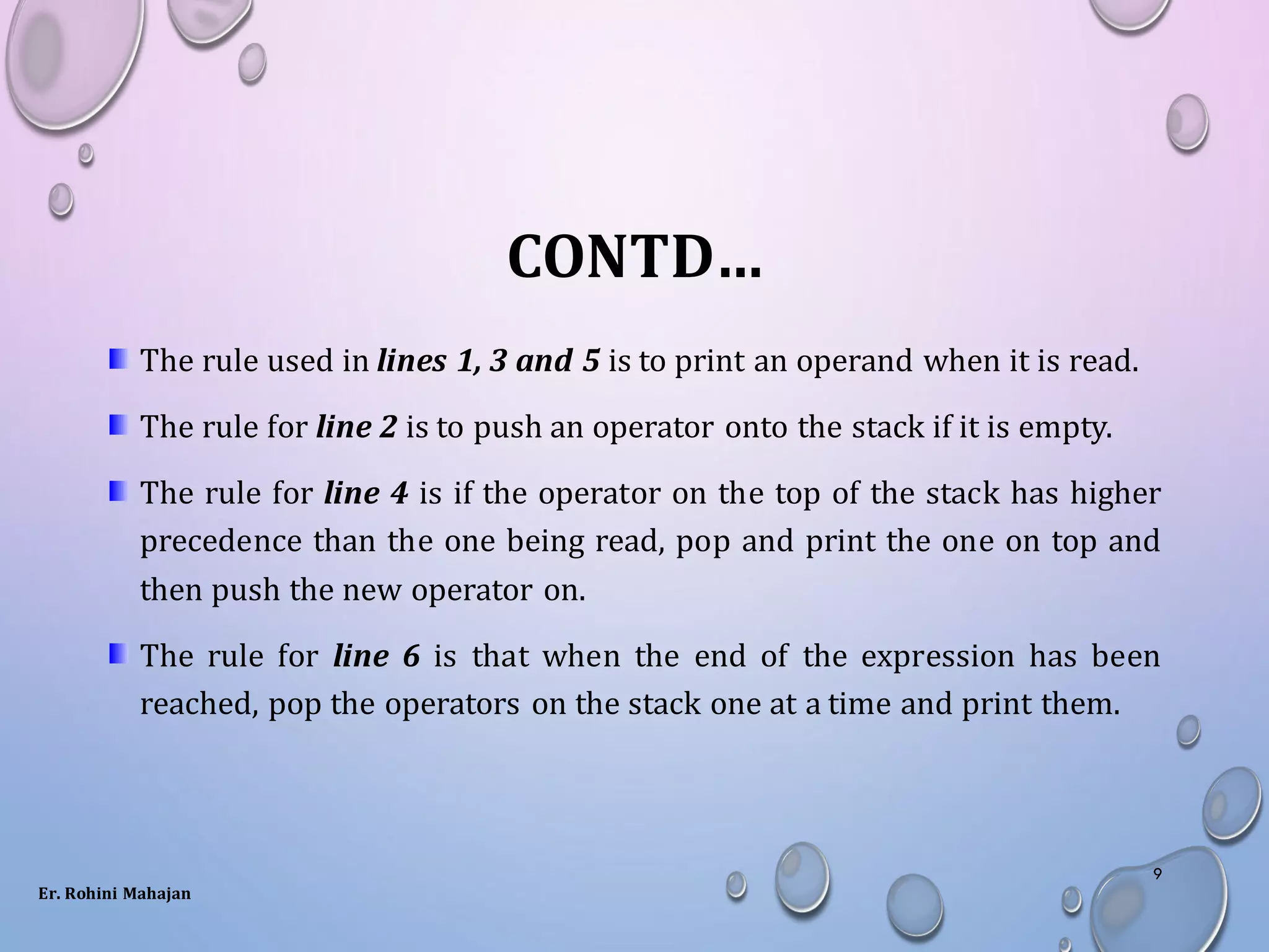 CONTD…
The rule used in lines 1, 3 and 5 is to print an operand when it is read.
The rule for line 2 is to push an operator onto the stack if it is empty.
The rule for line 4 is if the operator on the top of the stack has higher
precedence than the one being read, pop and print the one on top and
then push the new operator on.
The rule for line 6 is that when the end of the expression has been
reached, pop the operators on the stack one at a time and print them.
Er. Rohini Mahajan
9
 