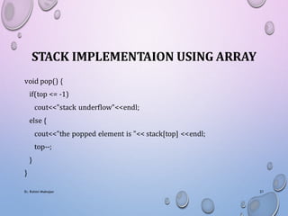 STACK IMPLEMENTAION USING ARRAY
void pop() {
if(top <= -1)
cout<<"stack underflow"<<endl;
else {
cout<<"the popped element is "<< stack[top] <<endl;
top--;
}
}
Er. Rohini Mahajan 21
 