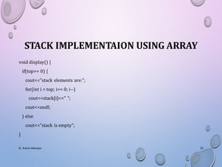 STACK IMPLEMENTAION USING ARRAY
void display() {
if(top>= 0) {
cout<<"stack elements are:";
for(int i = top; i>= 0; i--)
cout<<stack[i]<<" ";
cout<<endl;
} else
cout<<"stack is empty";
}
Er. Rohini Mahajan 22
 