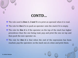 CONTD…
The rule used in lines 1, 3 and 5 is to print an operand when it is read.
The rule for line 2 is to push an operator onto the stack if it is empty.
The rule for line 4 is if the operator on the top of the stack has higher
precedence than the one being read, pop and print the one on top and
then push the new operator on.
The rule for line 6 is that when the end of the expression has been
reached, pop the operators on the stack one at a time and print them.
Er. Rohini Mahajan
9
 
