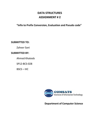 DATA STRUCTURES
ASSIGNMENT # 2
“Infix to Prefix Conversion, Evaluation and Pseudo code”
SUBMITTED TO:
Zaheer Sani
SUBMITTED BY:
Ahmed Khateeb
SP12-BCS-028
BSCS – IIIC
Department of Computer Science
 