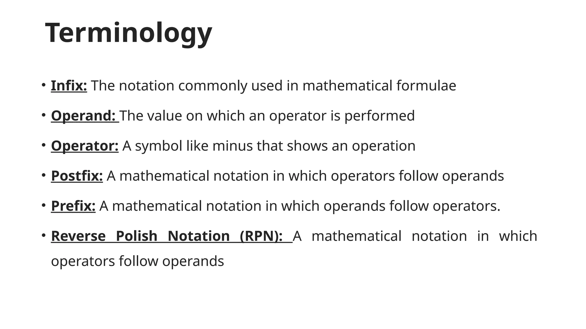 Terminology
• Infix: The notation commonly used in mathematical formulae
• Operand: The value on which an operator is performed
• Operator: A symbol like minus that shows an operation
• Postfix: A mathematical notation in which operators follow operands
• Prefix: A mathematical notation in which operands follow operators.
• Reverse Polish Notation (RPN): A mathematical notation in which
operators follow operands
 