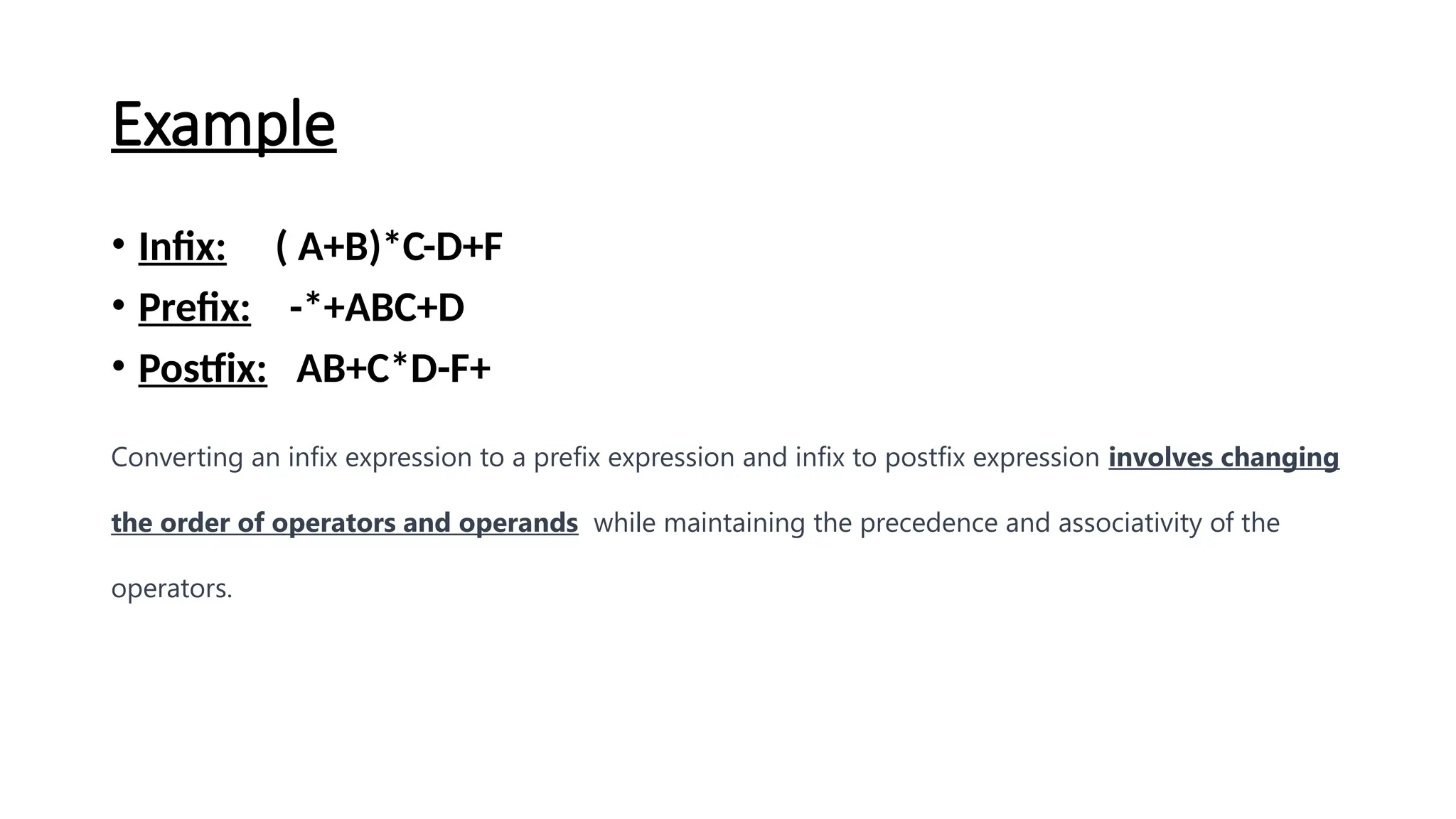 Example
• Infix: ( A+B)*C-D+F
• Prefix: -*+ABC+D
• Postfix: AB+C*D-F+
Converting an infix expression to a prefix expression and infix to postfix expression involves changing
the order of operators and operands while maintaining the precedence and associativity of the
operators.
 