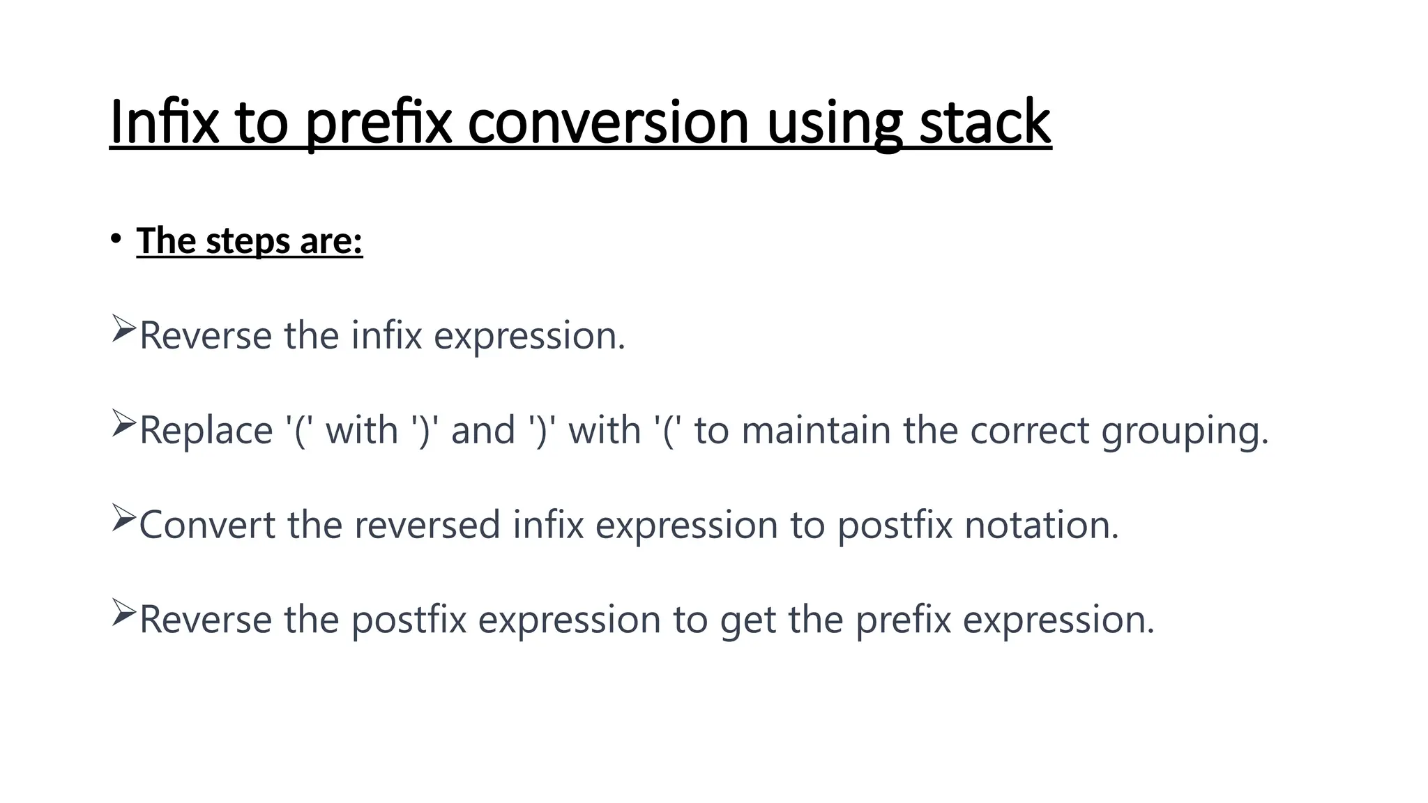 Infix to prefix conversion using stack
• The steps are:
Reverse the infix expression.
Replace '(' with ')' and ')' with '(' to maintain the correct grouping.
Convert the reversed infix expression to postfix notation.
Reverse the postfix expression to get the prefix expression.
 