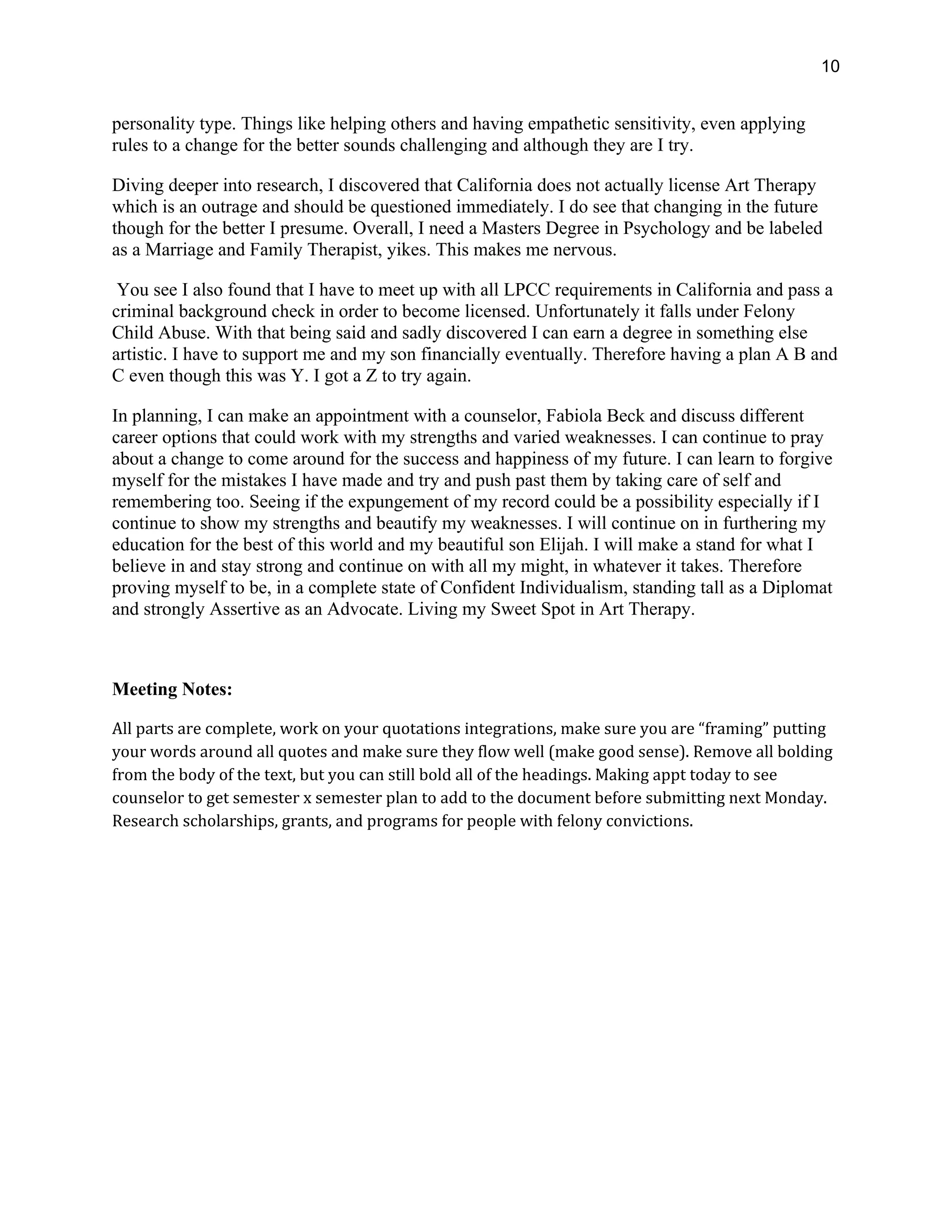 10
personality type. Things like helping others and having empathetic sensitivity, even applying
rules to a change for the better sounds challenging and although they are I try.
Diving deeper into research, I discovered that California does not actually license Art Therapy
which is an outrage and should be questioned immediately. I do see that changing in the future
though for the better I presume. Overall, I need a Masters Degree in Psychology and be labeled
as a Marriage and Family Therapist, yikes. This makes me nervous.
You see I also found that I have to meet up with all LPCC requirements in California and pass a
criminal background check in order to become licensed. Unfortunately it falls under Felony
Child Abuse. With that being said and sadly discovered I can earn a degree in something else
artistic. I have to support me and my son financially eventually. Therefore having a plan A B and
C even though this was Y. I got a Z to try again.
In planning, I can make an appointment with a counselor, Fabiola Beck and discuss different
career options that could work with my strengths and varied weaknesses. I can continue to pray
about a change to come around for the success and happiness of my future. I can learn to forgive
myself for the mistakes I have made and try and push past them by taking care of self and
remembering too. Seeing if the expungement of my record could be a possibility especially if I
continue to show my strengths and beautify my weaknesses. I will continue on in furthering my
education for the best of this world and my beautiful son Elijah. I will make a stand for what I
believe in and stay strong and continue on with all my might, in whatever it takes. Therefore
proving myself to be, in a complete state of Confident Individualism, standing tall as a Diplomat
and strongly Assertive as an Advocate. Living my Sweet Spot in Art Therapy.
Meeting Notes:
All parts are complete, work on your quotations integrations, make sure you are “framing” putting
your words around all quotes and make sure they flow well (make good sense). Remove all bolding
from the body of the text, but you can still bold all of the headings. Making appt today to see
counselor to get semester x semester plan to add to the document before submitting next Monday.
Research scholarships, grants, and programs for people with felony convictions.
 