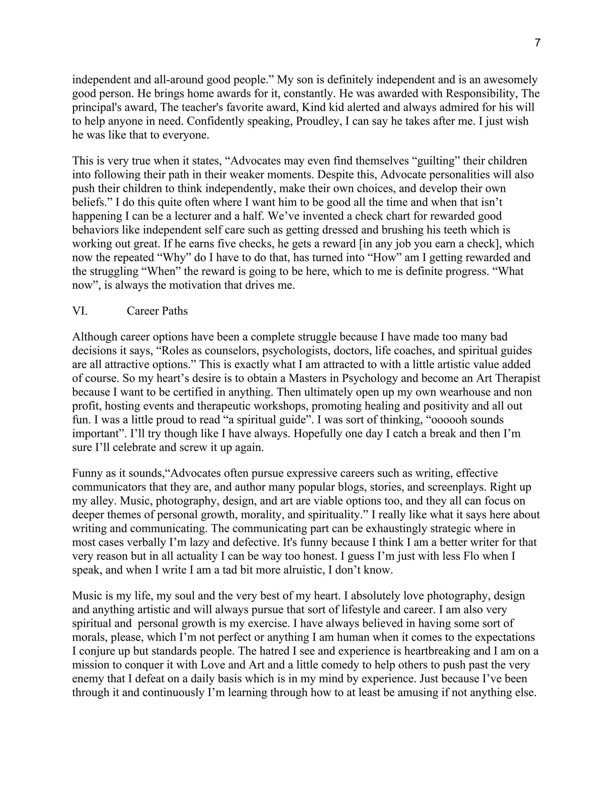 7
independent and all-around good people.” My son is definitely independent and is an awesomely
good person. He brings home awards for it, constantly. He was awarded with Responsibility, The
principal's award, The teacher's favorite award, Kind kid alerted and always admired for his will
to help anyone in need. Confidently speaking, Proudley, I can say he takes after me. I just wish
he was like that to everyone.
This is very true when it states, “Advocates may even find themselves “guilting” their children
into following their path in their weaker moments. Despite this, Advocate personalities will also
push their children to think independently, make their own choices, and develop their own
beliefs.” I do this quite often where I want him to be good all the time and when that isn’t
happening I can be a lecturer and a half. We’ve invented a check chart for rewarded good
behaviors like independent self care such as getting dressed and brushing his teeth which is
working out great. If he earns five checks, he gets a reward [in any job you earn a check], which
now the repeated “Why” do I have to do that, has turned into “How” am I getting rewarded and
the struggling “When” the reward is going to be here, which to me is definite progress. “What
now”, is always the motivation that drives me.
VI. Career Paths
Although career options have been a complete struggle because I have made too many bad
decisions it says, “Roles as counselors, psychologists, doctors, life coaches, and spiritual guides
are all attractive options.” This is exactly what I am attracted to with a little artistic value added
of course. So my heart’s desire is to obtain a Masters in Psychology and become an Art Therapist
because I want to be certified in anything. Then ultimately open up my own wearhouse and non
profit, hosting events and therapeutic workshops, promoting healing and positivity and all out
fun. I was a little proud to read “a spiritual guide”. I was sort of thinking, “oooooh sounds
important”. I’ll try though like I have always. Hopefully one day I catch a break and then I’m
sure I’ll celebrate and screw it up again.
Funny as it sounds,“Advocates often pursue expressive careers such as writing, effective
communicators that they are, and author many popular blogs, stories, and screenplays. Right up
my alley. Music, photography, design, and art are viable options too, and they all can focus on
deeper themes of personal growth, morality, and spirituality.” I really like what it says here about
writing and communicating. The communicating part can be exhaustingly strategic where in
most cases verbally I’m lazy and defective. It's funny because I think I am a better writer for that
very reason but in all actuality I can be way too honest. I guess I’m just with less Flo when I
speak, and when I write I am a tad bit more alruistic, I don’t know.
Music is my life, my soul and the very best of my heart. I absolutely love photography, design
and anything artistic and will always pursue that sort of lifestyle and career. I am also very
spiritual and personal growth is my exercise. I have always believed in having some sort of
morals, please, which I’m not perfect or anything I am human when it comes to the expectations
I conjure up but standards people. The hatred I see and experience is heartbreaking and I am on a
mission to conquer it with Love and Art and a little comedy to help others to push past the very
enemy that I defeat on a daily basis which is in my mind by experience. Just because I’ve been
through it and continuously I’m learning through how to at least be amusing if not anything else.
 