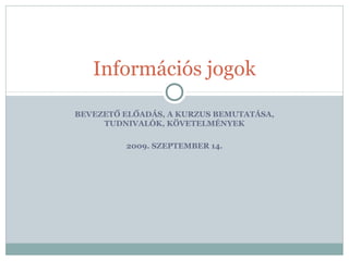 BEVEZETŐ ELŐADÁS, A KURZUS BEMUTATÁSA,
TUDNIVALÓK, KÖVETELMÉNYEK
2009. SZEPTEMBER 14.
Információs jogok
 