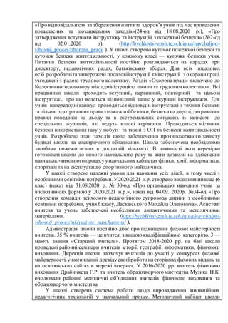 «Про відповідальність за збереження життя та здоров’я учнів під час проведення
позакласних та позашкільних заходів»(24-од від 18.08.2020 р.), «Про
затвердження вступного інструктажу та інструкцій з пожежної безпеки» (№2-од
від 02.01.2020 р). (http://bychkivtsi-zosh.te.sch.in.ua/navchaljno-
vihovnij_proces/ohorona_praci/ ). У школі створено куточок пожежної безпеки та
куточок безпеки життєдіяльності, у кожному класі — куточки безпеки учня.
Питання безпеки життєдіяльності постійно розглядаються на нарадах при
директору, педагогічних радах, батьківських зборах. Для всіх посадових
осіб розробленіта затверджені посадовіінструкції та інструкції з охоронипраці,
узгоджені з радою трудового колективу. Розділ «Охорона праці» включено до
Колективного договору між адміністрацією школи та трудовим колективом. Всі
працівники школи проходять вступний, первинний, повторний та цільові
інструктажі, про що ведеться відповідний запис у журналі інструктажів. Для
учнів напередодніканікул проводятьсявідповідні інструктажі з техніки безпеки
та цільові з дотримання правилпожежної безпеки, безпекинадорозі, дотримання
правил поведінки на льоду та в екстремальних ситуаціях із записом до
спеціальних журналів, які ведуть класні керівники. Проводиться місячник
безпеки використання газу у побуті та тижні з ОП та безпеки життєдіяльності
учнів. Розроблено план заходів щодо забезпечення протипожежного захисту
будівлі школи та електричного обладнання. Школа забезпечена необхідними
засобами пожежогасіння в достатній кількості. В наявності акти перевірки
готовності школи до нового навчального року та акти-дозволи на здійснення
навчально-виховного процесуунавчальних кабінетах фізики, хімії, інформатики,
спортзалі та на експлуатацію спортивного майданчика.
У школі створено належні умови для навчання усіх дітей, в тому числі з
особливимиосвітнімипотребами. У2020/2021 н.р. створено інклюзивнийклас (6
клас) (наказ від 31.08.2020 р. № 30-од «Про організацію навчання учнів за
інклюзивною формою у 2020/2021 н.р.», наказ від 04.09. 2020р. №34-од «Про
створення команди психолого-педагогічного супроводу дитини з особливими
освітніми потребами, учня 6класу, Ласківського Михайла Олеговича». Асистент
вчителя та учень забезпечені необхідними дидактичними та методичними
матеріалами. (http://bychkivtsi-zosh.te.sch.in.ua/navchaljno-
vihovnij_proces/inklyuzivne_navchannya/ ).
Адміністрація школи постійно дбає про підвищення фахової майстерності
вчителів. 35 % вчителів — це вчителі з вищою кваліфікаційною категорією, 3 —
мають звання «Старший вчитель». Протягом 2018-2020 рр. на базі школи
проведені районні семінари вчителів історії, географії, інформатики, фізичного
виховання. Дирекція школи заохочує вчителів до участі у конкурсах фахової
майстерності, у висвітленні досвідусвоєї роботинасторінках фахових видань та
на освітянських сайтах в мережі інтернет. У 2016-2020 рр. вчитель фізичного
виховання Драбиняста Г.Р. та вчитель образотворчого мистецтва Музика Н.К.
очолювали районні методичні об`єднання вчителів фізичного виховання та
образотворчого мистецтва.
У школі створена система роботи щодо впровадження інноваційних
педагогічних технологій у навчальний процес. Методичний кабінет школи
 