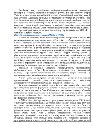 Особливу увагу приділяємо національно-патріотичному вихованню
школярів і, зокрема, краєзнавчо-пошуковій роботі. На базі кабінету історії
України створено краєзнавчиймузей, у якому зібрано багатий матеріал з історії
села Бичківці. Одночасно він слугує творчою лабораторією юних істориків. Наш
музей відвідали науковці Львівського університету, відомий у краї краєзнавець і
письменник, головнийредактор газети «Вільне життя» Федоришин П.С. У школі
створено куточок історії рідної школи та шкільної символіки, алею видатних
випускників школи та алею Слави «Наші односельчани на Майдані та в АТО».
Про своюроботушкола активно розповідає у групі «БичківськаЗОШ І-ІІ
ступенів» у мережі Facebook.
(https://www.facebook.com/groups/163163047472980).
У школі на належний рівень поставлена робота з обдарованими дітьми. На
початок навчального року видано наказ «Про роботу з обдарованими дітьми».
Кожна обдарована дитина знаходиться під посиленою увагою педагогічного
колективу, працює у гуртку відповідно до свого нахилу, з нею індивідуально
займається вчитель. У цьому напрямку школа активно співпрацює з сільським
будинком культури, на базі якого працює дитячий духовий оркестр та три групи
дитячого танцювального гуртка. Учні школи беруть активну участь у
різноманітних предметних та мистецьких турнірах, на яких здобувають призові
місця. За минулий навчальний рік учні школи здобули 11 призових місць у ІІ
етапі Всеукраїнських учнівських олімпіад та диплом ІІІ ступеня у ІІІ етапі
олімпіад з української мови. Обдаровані діти нагороджувалися подарунками,
грамотами, їх вшановують на загальношкільних лінійках.
Взаємодія з органами місцевого самоврядування, громадськістю
відбувається через роботу Ради школи, педагогічну раду, батьківський
комітет, проведення загальношкільних батьківських зборів, співпрацю з
громадськими організаціями та органами влади усіх рівнів.
Значну увагу адміністрація школи приділяє залученню батьківської
громадськості та органів учнівського самоврядування до здійснення
демократичного управління навчально – виховним процесом.
Активно вивчаються потреби і запити батьків, враховуються їх пропозиції
при плануванні роботи, формуванні варіативної складової навчального плану,
виборінапрямків виховної роботи. Співпраця педагогічногоколективута батьків
здійснюється через спілкування на батьківських зборах, спільне обговорення
питань на засіданнях Ради школи, батьківського комітету школи, ради
профілактики правопорушень.
У 2018 роціна рівні громадисела проведено свято, приурочене 120 річниці
з часу заснування нашої школи. Підготовка до цієї події об`єднала усіх, тому що
не тільки оновили школу, але провели ремонт у залі сільського будинку
культури, в якому відбувалося свято. На свято були запрошені представники
районної влади, спонсори, депутати різних рівнів, видатні люди, випускники
школи різних років. Учні , вчителі, представники громади яскраво
продемонструвалисвої таланти. Мети заходу було досягнуто — школа не тільки
об`єднала навколо себе громаду села, показала себе справжнім освітнім і
культурним центром села, але й привернула до своїх проблем владу та всі
 