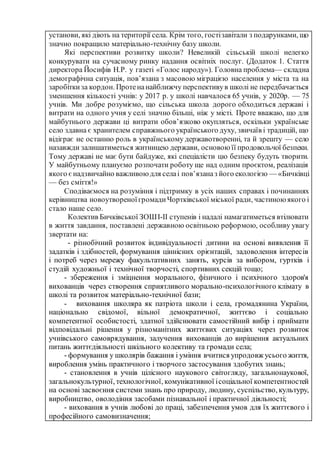 установи, які діють на території села. Крім того, гостізавітали з подарунками, що
значно покращило матеріально-технічну базу школи.
Які перспективи розвитку школи? Невеликій сільській школі нелегко
конкурувати на сучасному ринку надання освітніх послуг. (Додаток 1. Стаття
директора Йосифів Н.Р. у газеті «Голос народу»). Головна проблема— складна
демографічна ситуація, пов’язана з масовою міграцією населення у міста та на
заробіткиза кордон. Протенанайближчу перспективув школі не передбачається
зменшення кількості учнів: у 2017 р. у школі навчалося 65 учнів, у 2020р. — 75
учнів. Ми добре розуміємо, що сільська школа дорого обходиться державі і
витрати на одного учня у селі значно більші, ніж у місті. Проте вважаю, що для
майбутнього держави ці витрати обов’язково окупляться, оскільки українське
село здавна є хранителем справжнього українського духу, звичаїв і традицій, що
відіграє не останню роль в українському державотворенні, та й зрешту — село
назавжди залишатиметься житницею держави, основою її продовольчої безпеки.
Тому державі не має бути байдуже, які спеціалісти цю безпеку будуть творити.
У майбутньому плануємо розпочати роботу ще над одним проєктом, реалізація
якого єнадзвичайно важливою для селаі пов’язаназ його екологією — «Бичківці
— без сміття!»
Сподіваємося на розуміння і підтримку в усіх наших справах і починаннях
керівництва новоутвореноїгромадиЧортківської міської ради, частиноюякого і
стало наше село.
Колектив Бичківської ЗОШІ-ІІ ступенів і надалі намагатиметься втілювати
в життя завдання, поставлені державною освітньою реформою, особливу увагу
звертати на:
- різнобічний розвиток індивідуальності дитини на основі виявлення її
задатків і здібностей, формування ціннісних орієнтацій, задоволення інтересів
і потреб через мережу факультативних занять, курсів за вибором, гуртків і
студій художньої і технічної творчості, спортивних секцій тощо;
- збереження і зміцнення морального, фізичного і психічного здоров'я
вихованців через створення сприятливого морально-психологічного клімату в
школі та розвиток матеріально-технічної бази;
- виховання школяра як патріота школи і села, громадянина України,
національно свідомої, вільної демократичної, життєво і соціально
компетентної особистості, здатної здійснювати самостійний вибір і приймати
відповідальні рішення у різноманітних життєвих ситуаціях через розвиток
учнівського самоврядування, залучення вихованців до вирішення актуальних
питань життєдіяльності шкільного колективу та громади села;
- формування у школярів бажання і уміння вчитися упродовж усього життя,
вироблення умінь практичного і творчого застосування здобутих знань;
- становлення в учнів цілісного наукового світогляду, загальнонаукової,
загальнокультурної, технологічної, комунікативної ісоціальної компетентностей
на основі засвоєння системи знань про природу, людину, суспільство, культуру,
виробництво, оволодіння засобами пізнавальної і практичної діяльності;
- виховання в учнів любові до праці, забезпечення умов для їх життєвого і
професійного самовизначення;
 