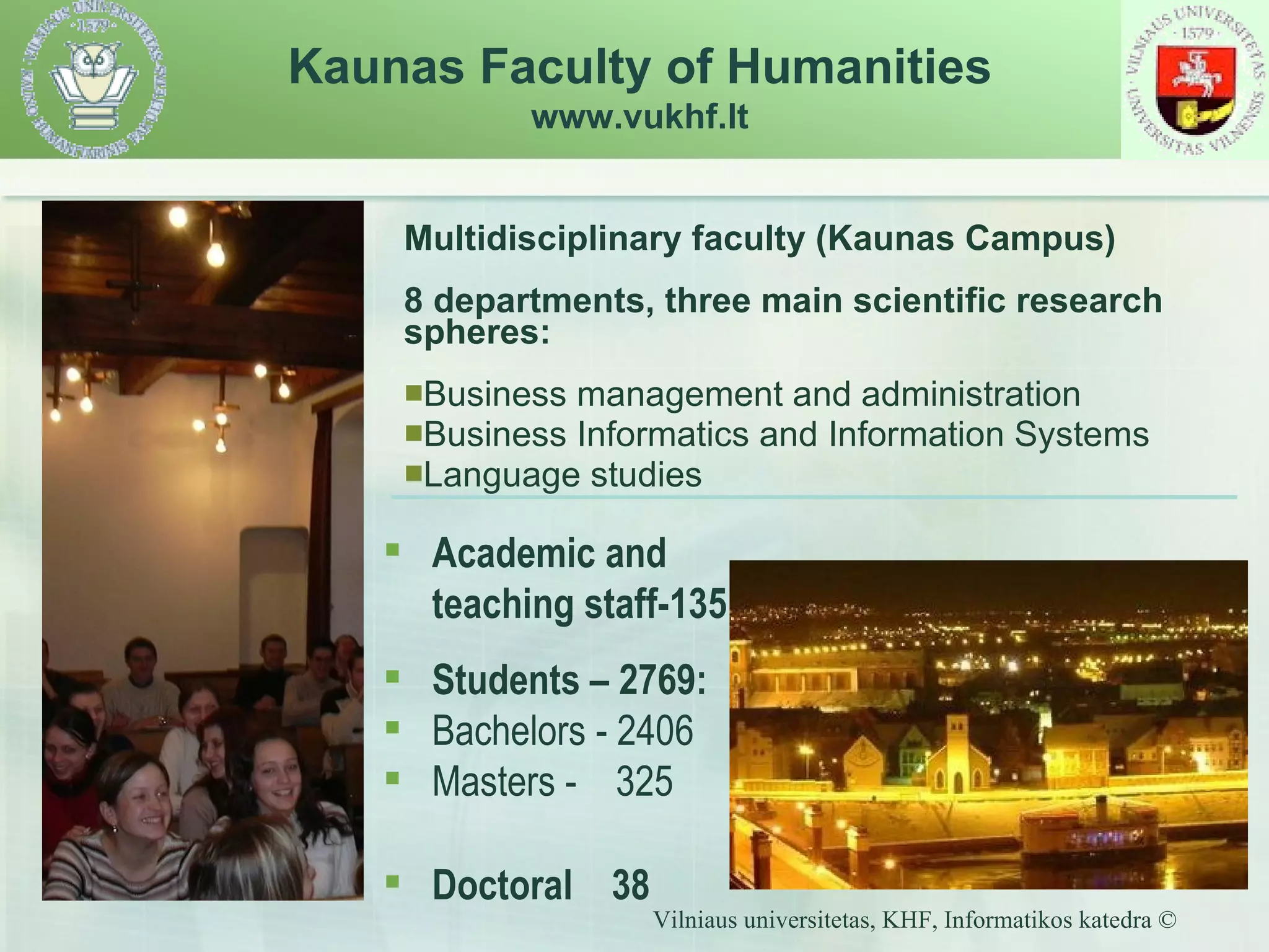 Multidisciplinary faculty (Kaunas Campus)  8 departments, three main scientific research spheres : Business management and administration Business Informatics and Information Systems Language studies Kaunas Faculty of Humanities www.vukhf.lt Academic and teaching staff - 135 Student s  –  2769: Bachelors   -  2406 Ma sters   -   325 Do ctoral   38 