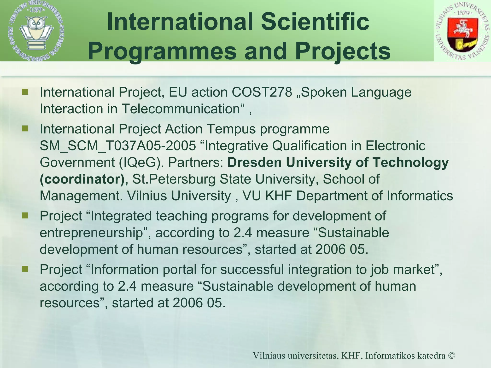 International Project, EU action COST278 „Spoken Language Interaction in Telecommunication“ , International Project Action Tempus programme SM_SCM_T037A05-2005 “Integrative Qualification in Electronic Government (IQeG). Partners:  Dresden University of Technology (coordinator),  St.Petersburg State University, School of Management. Vilnius University , VU KHF Department of Informatics Project “Integrated teaching programs for development of entrepreneurship”, according to 2.4 measure “Sustainable development of human resources”, started at 2006 05. Project “Information portal for successful integration to job market”, according to 2.4 measure “Sustainable development of human resources”, started at 2006 05. International Scientific  Programmes and Projects 