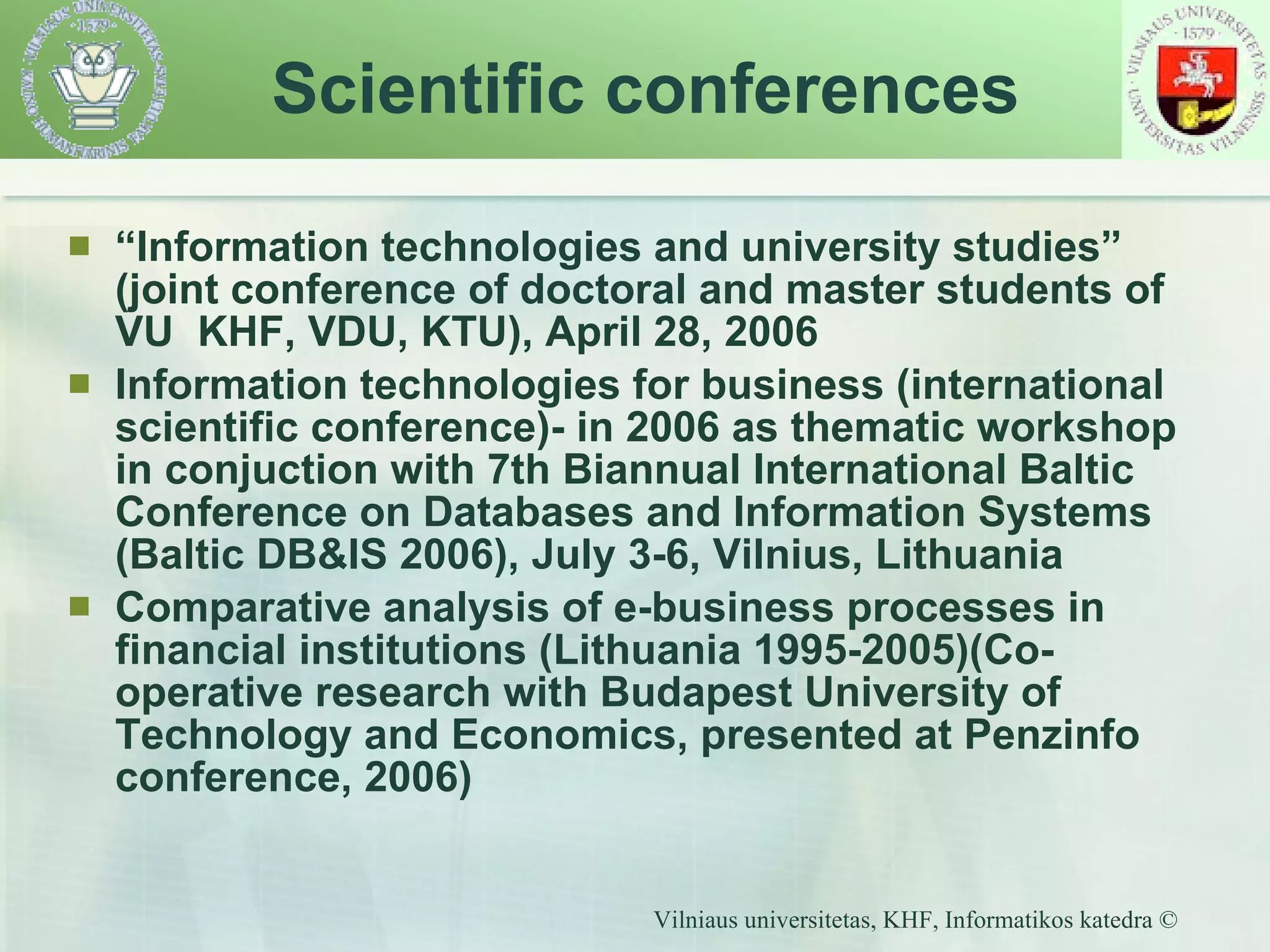 “ Information technologies and university studies” (joint conference of doctoral and master students of VU  KHF, VDU, KTU), April 28, 2006 Information technologies for business (international scientific conference)- in 2006 as  thematic workshop in conjuction with   7th Biannual International Baltic Conference on Databases and Information Systems (Baltic DB&IS 2006), July 3-6, Vilnius, Lithuania   Comparative analysis of e-business processes in financial institutions (Lithuania 1995-2005)(Co-operative research with Budapest University of Technology and Economics, presented at Penzinfo conference, 2006) Scientific conferences 