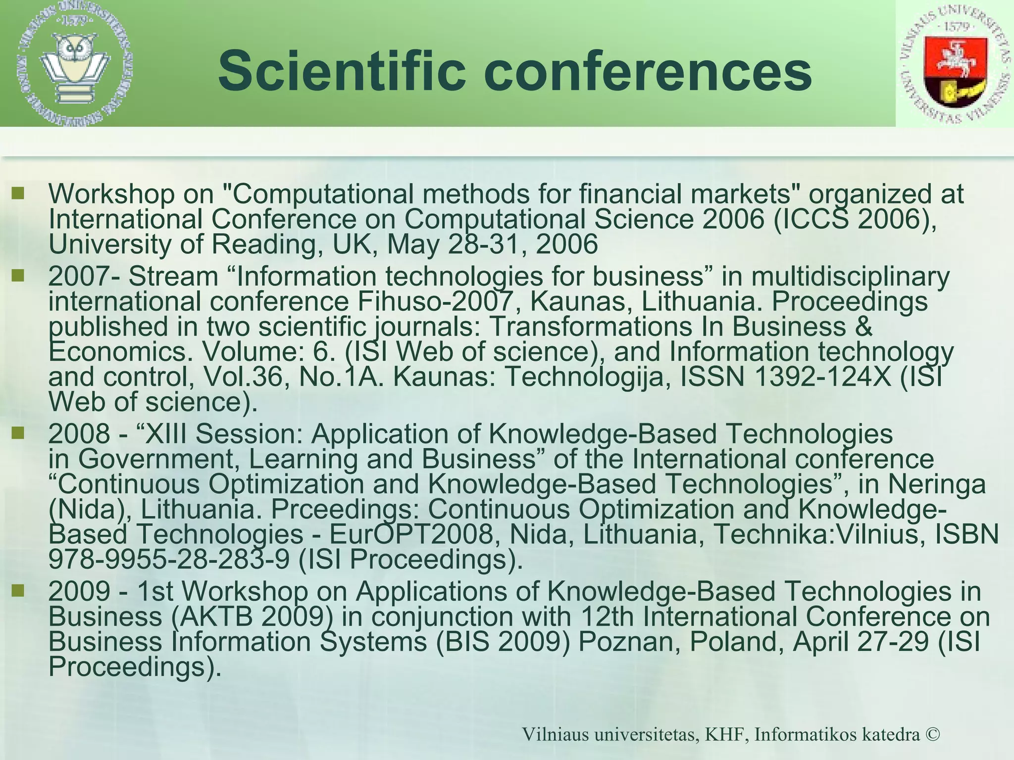 Workshop on "Computational methods for financial markets"  organized at  International Conference on Computational Science 2006 (ICCS 2006) ,  University of Reading,  UK,  May 28-31, 2006 2007- Stream “Information technologies for business” in multidisciplinary international conference Fihuso-2007, Kaunas, Lithuania. Proceedings published in two scientific journals: Transformations In Business & Economics. Volume: 6. (ISI Web of science), and Information technology and control, Vol.36, No.1A. Kaunas: Technologija, ISSN 1392-124X (ISI Web of science). 2008 - “XIII Session: Application of Knowledge-Based Technologies in Government, Learning and Business” of the International conference “Continuous Optimization and Knowledge-Based Technologies”, in Neringa (Nida), Lithuania. Prceedings: Continuous Optimization and Knowledge-Based Technologies - EurOPT2008, Nida, Lithuania, Technika:Vilnius, ISBN 978-9955-28-283-9 (ISI Proceedings). 2009 - 1st Workshop on Applications of Knowledge-Based Technologies in Business (AKTB 2009) in conjunction with 12th International Conference on Business Information Systems (BIS 2009) Poznan, Poland, April 27-29 (ISI Proceedings). Scientific conferences 