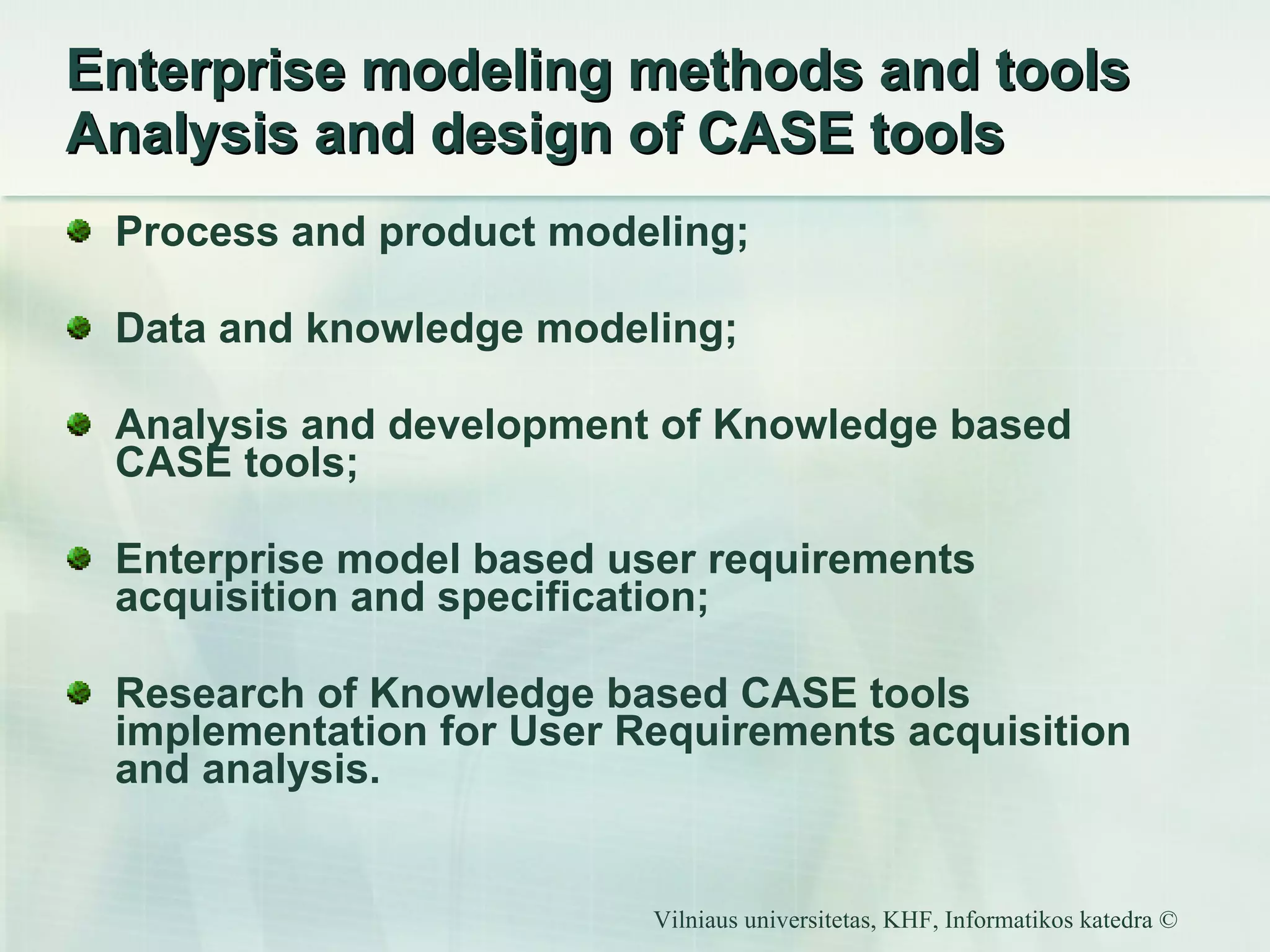 Enterprise modeling methods and tools  Analysis and design of CASE tools Process and product modeling; Data and knowledge modeling; Analysis and development of Knowledge based CASE tools; Enterprise model based user requirements acquisition and specification; Research of  Knowledge based CASE tools implementation for User Requirements acquisition and analysis. 