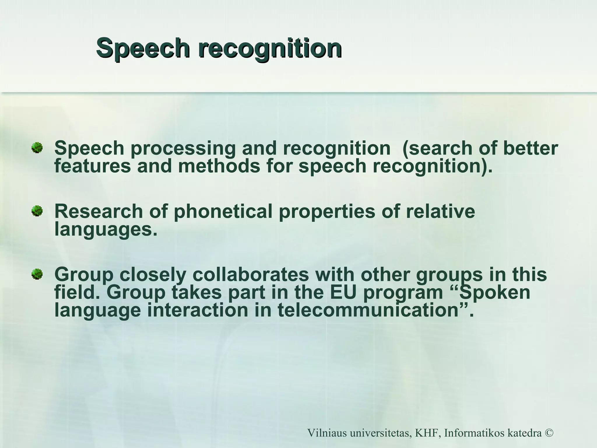 Speech recognition Speech processing and recognition  (search of better features and methods for speech recognition). Research of phonetical properties of relative languages. Group closely collaborates with other groups in this field. Group takes part in the EU program “Spoken language interaction in telecommunication”.  